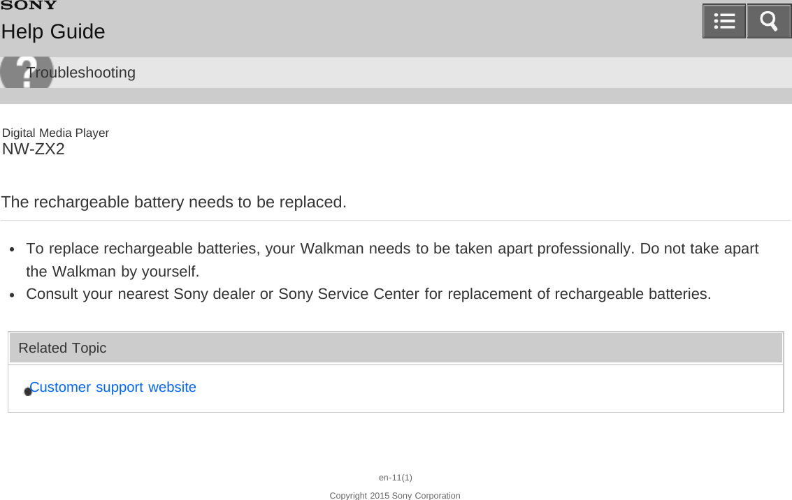 Digital Media PlayerNW-ZX2The rechargeable battery needs to be replaced.To replace rechargeable batteries, your Walkman needs to be taken apart professionally. Do not take apartthe Walkman by yourself.Consult your nearest Sony dealer or Sony Service Center for replacement of rechargeable batteries.Related TopicCustomer support websiteen-11(1)Copyright 2015 Sony CorporationHelp GuideTroubleshooting