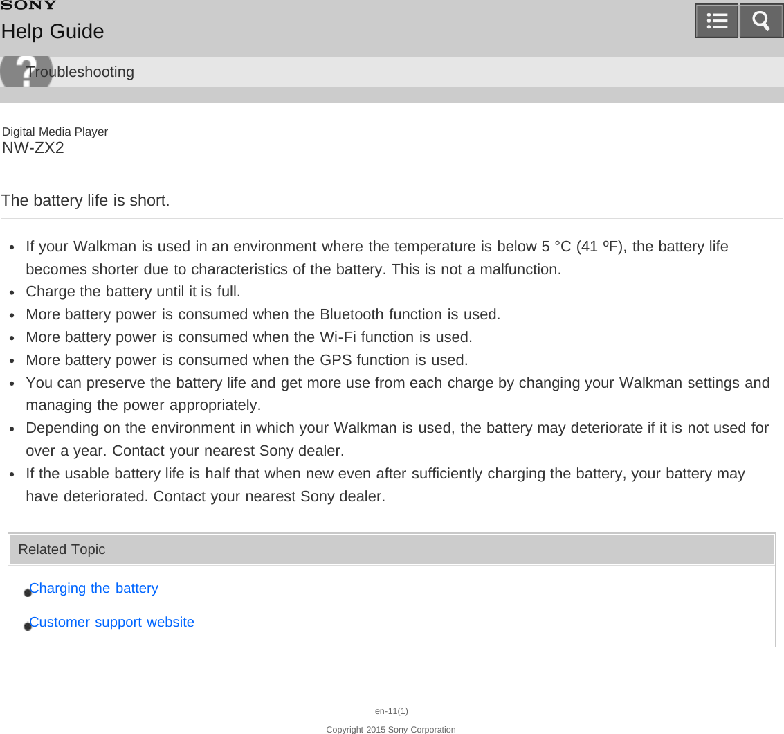 Digital Media PlayerNW-ZX2The battery life is short.If your Walkman is used in an environment where the temperature is below 5 °C (41 ºF), the battery lifebecomes shorter due to characteristics of the battery. This is not a malfunction.Charge the battery until it is full.More battery power is consumed when the Bluetooth function is used.More battery power is consumed when the Wi-Fi function is used.More battery power is consumed when the GPS function is used.You can preserve the battery life and get more use from each charge by changing your Walkman settings andmanaging the power appropriately.Depending on the environment in which your Walkman is used, the battery may deteriorate if it is not used forover a year. Contact your nearest Sony dealer.If the usable battery life is half that when new even after sufficiently charging the battery, your battery mayhave deteriorated. Contact your nearest Sony dealer.Related TopicCharging the batteryCustomer support websiteen-11(1)Copyright 2015 Sony CorporationHelp GuideTroubleshooting