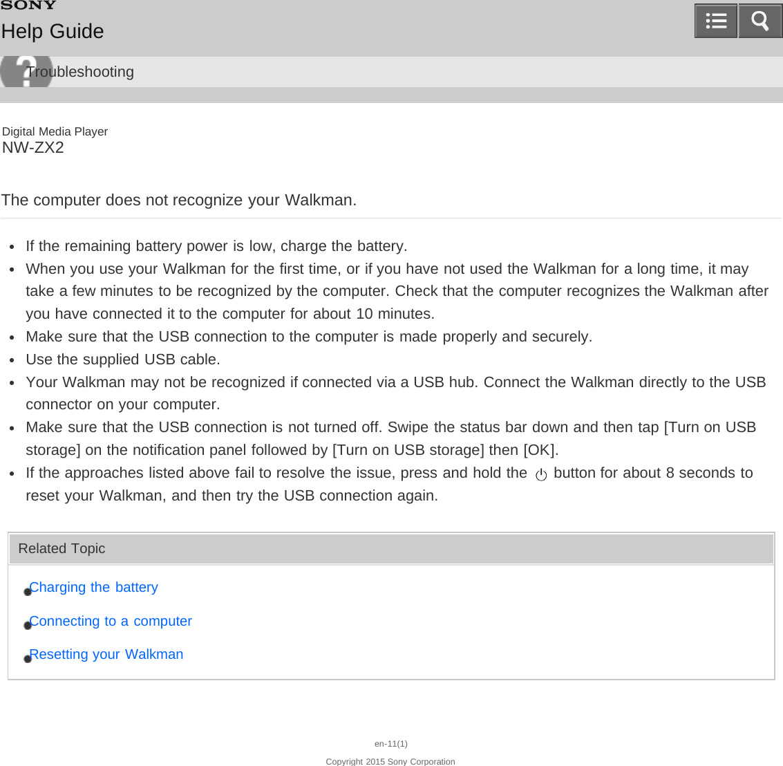 Digital Media PlayerNW-ZX2The computer does not recognize your Walkman.If the remaining battery power is low, charge the battery.When you use your Walkman for the first time, or if you have not used the Walkman for a long time, it maytake a few minutes to be recognized by the computer. Check that the computer recognizes the Walkman afteryou have connected it to the computer for about 10 minutes.Make sure that the USB connection to the computer is made properly and securely.Use the supplied USB cable.Your Walkman may not be recognized if connected via a USB hub. Connect the Walkman directly to the USBconnector on your computer.Make sure that the USB connection is not turned off. Swipe the status bar down and then tap [Turn on USBstorage] on the notification panel followed by [Turn on USB storage] then [OK].If the approaches listed above fail to resolve the issue, press and hold the   button for about 8 seconds toreset your Walkman, and then try the USB connection again.Related TopicCharging the batteryConnecting to a computerResetting your Walkmanen-11(1)Copyright 2015 Sony CorporationHelp GuideTroubleshooting