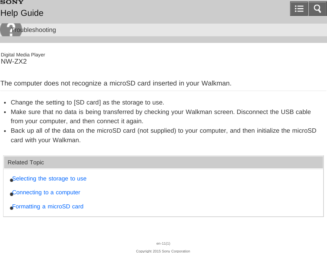 Digital Media PlayerNW-ZX2The computer does not recognize a microSD card inserted in your Walkman.Change the setting to [SD card] as the storage to use.Make sure that no data is being transferred by checking your Walkman screen. Disconnect the USB cablefrom your computer, and then connect it again.Back up all of the data on the microSD card (not supplied) to your computer, and then initialize the microSDcard with your Walkman.Related TopicSelecting the storage to useConnecting to a computerFormatting a microSD carden-11(1)Copyright 2015 Sony CorporationHelp GuideTroubleshooting