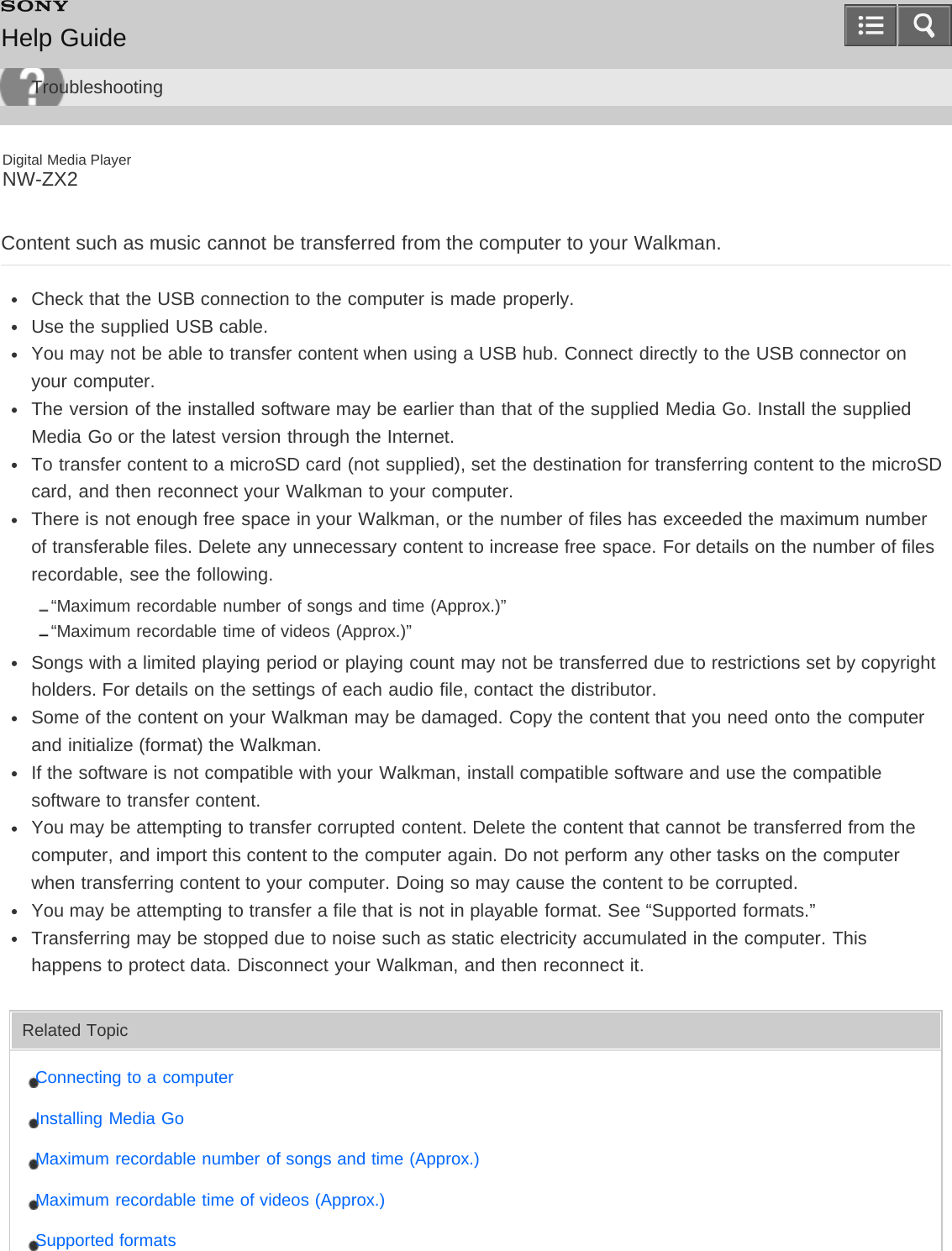 Digital Media PlayerNW-ZX2Content such as music cannot be transferred from the computer to your Walkman.Check that the USB connection to the computer is made properly.Use the supplied USB cable.You may not be able to transfer content when using a USB hub. Connect directly to the USB connector onyour computer.The version of the installed software may be earlier than that of the supplied Media Go. Install the suppliedMedia Go or the latest version through the Internet.To transfer content to a microSD card (not supplied), set the destination for transferring content to the microSDcard, and then reconnect your Walkman to your computer.There is not enough free space in your Walkman, or the number of files has exceeded the maximum numberof transferable files. Delete any unnecessary content to increase free space. For details on the number of filesrecordable, see the following.“Maximum recordable number of songs and time (Approx.)”“Maximum recordable time of videos (Approx.)”Songs with a limited playing period or playing count may not be transferred due to restrictions set by copyrightholders. For details on the settings of each audio file, contact the distributor.Some of the content on your Walkman may be damaged. Copy the content that you need onto the computerand initialize (format) the Walkman.If the software is not compatible with your Walkman, install compatible software and use the compatiblesoftware to transfer content.You may be attempting to transfer corrupted content. Delete the content that cannot be transferred from thecomputer, and import this content to the computer again. Do not perform any other tasks on the computerwhen transferring content to your computer. Doing so may cause the content to be corrupted.You may be attempting to transfer a file that is not in playable format. See “Supported formats.”Transferring may be stopped due to noise such as static electricity accumulated in the computer. Thishappens to protect data. Disconnect your Walkman, and then reconnect it.Related TopicConnecting to a computerInstalling Media GoMaximum recordable number of songs and time (Approx.)Maximum recordable time of videos (Approx.)Supported formatsHelp GuideTroubleshooting