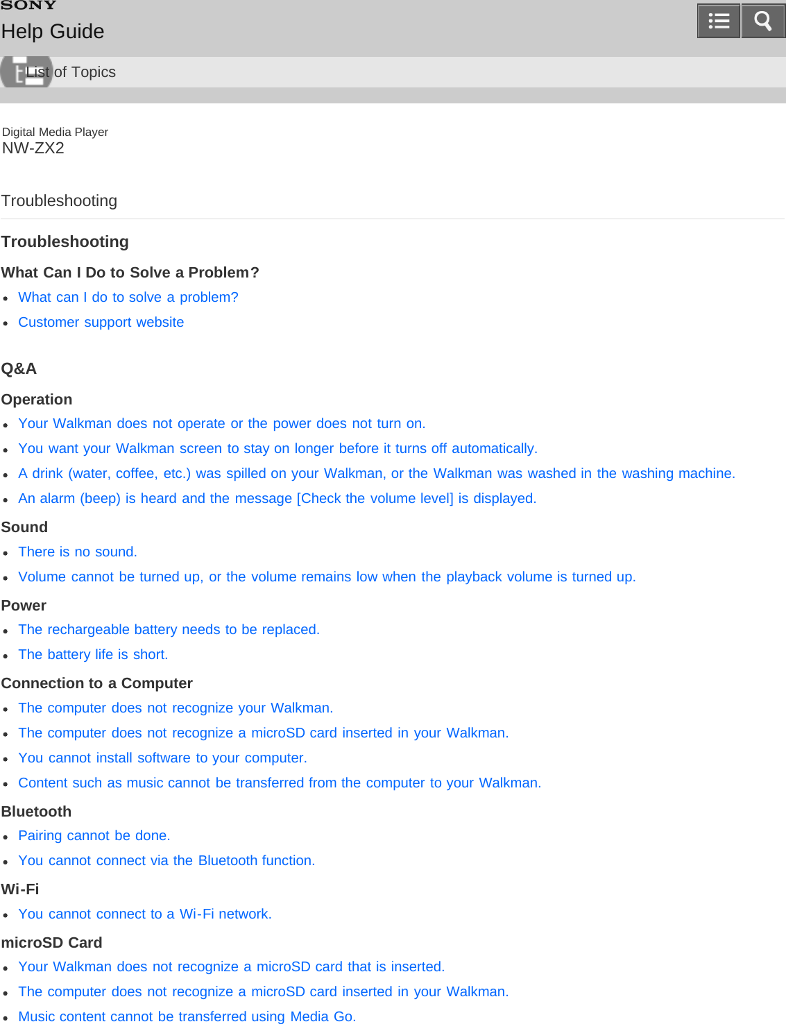 Digital Media PlayerNW-ZX2TroubleshootingTroubleshootingWhat Can I Do to Solve a Problem?What can I do to solve a problem?Customer support websiteQ&amp;AOperationYour Walkman does not operate or the power does not turn on.You want your Walkman screen to stay on longer before it turns off automatically.A drink (water, coffee, etc.) was spilled on your Walkman, or the Walkman was washed in the washing machine.An alarm (beep) is heard and the message [Check the volume level] is displayed.SoundThere is no sound.Volume cannot be turned up, or the volume remains low when the playback volume is turned up.PowerThe rechargeable battery needs to be replaced.The battery life is short.Connection to a ComputerThe computer does not recognize your Walkman.The computer does not recognize a microSD card inserted in your Walkman.You cannot install software to your computer.Content such as music cannot be transferred from the computer to your Walkman.BluetoothPairing cannot be done.You cannot connect via the Bluetooth function.Wi-FiYou cannot connect to a Wi-Fi network.microSD CardYour Walkman does not recognize a microSD card that is inserted.The computer does not recognize a microSD card inserted in your Walkman.Music content cannot be transferred using Media Go.Help GuideList of Topics