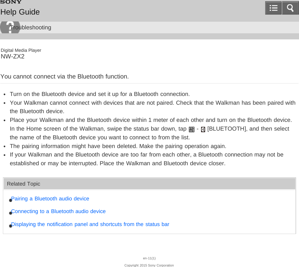 Digital Media PlayerNW-ZX2You cannot connect via the Bluetooth function.Turn on the Bluetooth device and set it up for a Bluetooth connection.Your Walkman cannot connect with devices that are not paired. Check that the Walkman has been paired withthe Bluetooth device.Place your Walkman and the Bluetooth device within 1 meter of each other and turn on the Bluetooth device.In the Home screen of the Walkman, swipe the status bar down, tap   -   [BLUETOOTH], and then selectthe name of the Bluetooth device you want to connect to from the list.The pairing information might have been deleted. Make the pairing operation again.If your Walkman and the Bluetooth device are too far from each other, a Bluetooth connection may not beestablished or may be interrupted. Place the Walkman and Bluetooth device closer.Related TopicPairing a Bluetooth audio deviceConnecting to a Bluetooth audio deviceDisplaying the notification panel and shortcuts from the status baren-11(1)Copyright 2015 Sony CorporationHelp GuideTroubleshooting