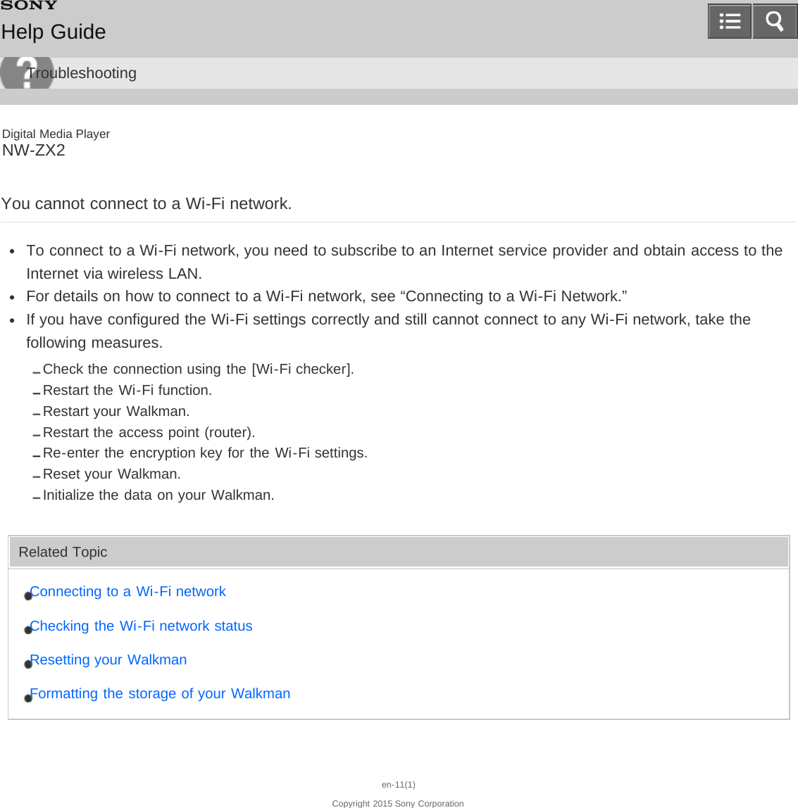 Digital Media PlayerNW-ZX2You cannot connect to a Wi-Fi network.To connect to a Wi-Fi network, you need to subscribe to an Internet service provider and obtain access to theInternet via wireless LAN.For details on how to connect to a Wi-Fi network, see “Connecting to a Wi-Fi Network.”If you have configured the Wi-Fi settings correctly and still cannot connect to any Wi-Fi network, take thefollowing measures.Check the connection using the [Wi-Fi checker].Restart the Wi-Fi function.Restart your Walkman.Restart the access point (router).Re-enter the encryption key for the Wi-Fi settings.Reset your Walkman.Initialize the data on your Walkman.Related TopicConnecting to a Wi-Fi networkChecking the Wi-Fi network statusResetting your WalkmanFormatting the storage of your Walkmanen-11(1)Copyright 2015 Sony CorporationHelp GuideTroubleshooting