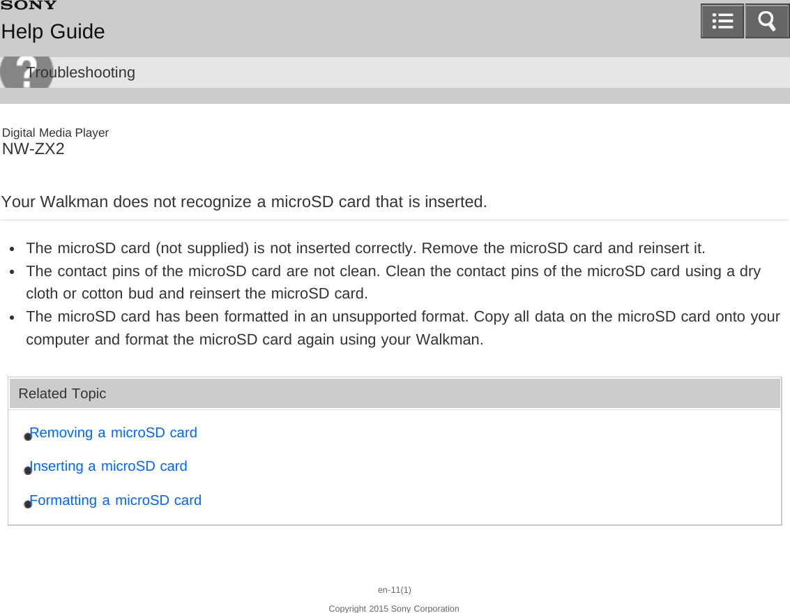 Digital Media PlayerNW-ZX2Your Walkman does not recognize a microSD card that is inserted.The microSD card (not supplied) is not inserted correctly. Remove the microSD card and reinsert it.The contact pins of the microSD card are not clean. Clean the contact pins of the microSD card using a drycloth or cotton bud and reinsert the microSD card.The microSD card has been formatted in an unsupported format. Copy all data on the microSD card onto yourcomputer and format the microSD card again using your Walkman.Related TopicRemoving a microSD cardInserting a microSD cardFormatting a microSD carden-11(1)Copyright 2015 Sony CorporationHelp GuideTroubleshooting