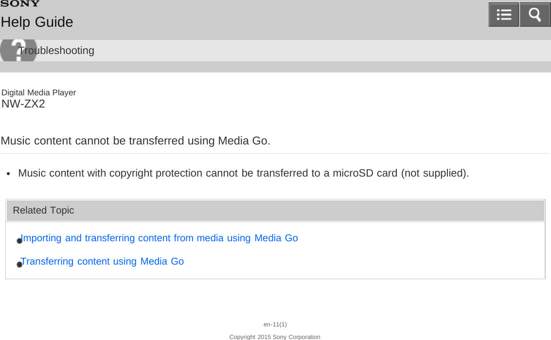 Digital Media PlayerNW-ZX2Music content cannot be transferred using Media Go.Music content with copyright protection cannot be transferred to a microSD card (not supplied).Related TopicImporting and transferring content from media using Media GoTransferring content using Media Goen-11(1)Copyright 2015 Sony CorporationHelp GuideTroubleshooting