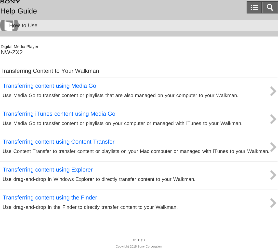 Digital Media PlayerNW-ZX2Transferring Content to Your WalkmanTransferring content using Media GoUse Media Go to transfer content or playlists that are also managed on your computer to your Walkman.Transferring iTunes content using Media GoUse Media Go to transfer content or playlists on your computer or managed with iTunes to your Walkman.Transferring content using Content TransferUse Content Transfer to transfer content or playlists on your Mac computer or managed with iTunes to your Walkman.Transferring content using ExplorerUse drag-and-drop in Windows Explorer to directly transfer content to your Walkman.Transferring content using the FinderUse drag-and-drop in the Finder to directly transfer content to your Walkman.en-11(1)Copyright 2015 Sony CorporationHelp GuideHow to Use