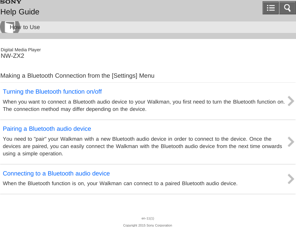 Digital Media PlayerNW-ZX2Making a Bluetooth Connection from the [Settings] MenuTurning the Bluetooth function on/offWhen you want to connect a Bluetooth audio device to your Walkman, you first need to turn the Bluetooth function on.The connection method may differ depending on the device.Pairing a Bluetooth audio deviceYou need to &quot;pair&quot; your Walkman with a new Bluetooth audio device in order to connect to the device. Once thedevices are paired, you can easily connect the Walkman with the Bluetooth audio device from the next time onwardsusing a simple operation.Connecting to a Bluetooth audio deviceWhen the Bluetooth function is on, your Walkman can connect to a paired Bluetooth audio device.en-11(1)Copyright 2015 Sony CorporationHelp GuideHow to Use
