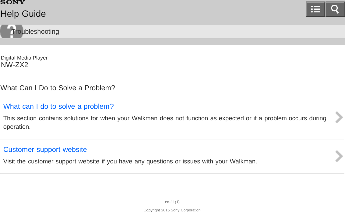 Digital Media PlayerNW-ZX2What Can I Do to Solve a Problem?What can I do to solve a problem?This section contains solutions for when your Walkman does not function as expected or if a problem occurs duringoperation.Customer support websiteVisit the customer support website if you have any questions or issues with your Walkman.en-11(1)Copyright 2015 Sony CorporationHelp GuideTroubleshooting