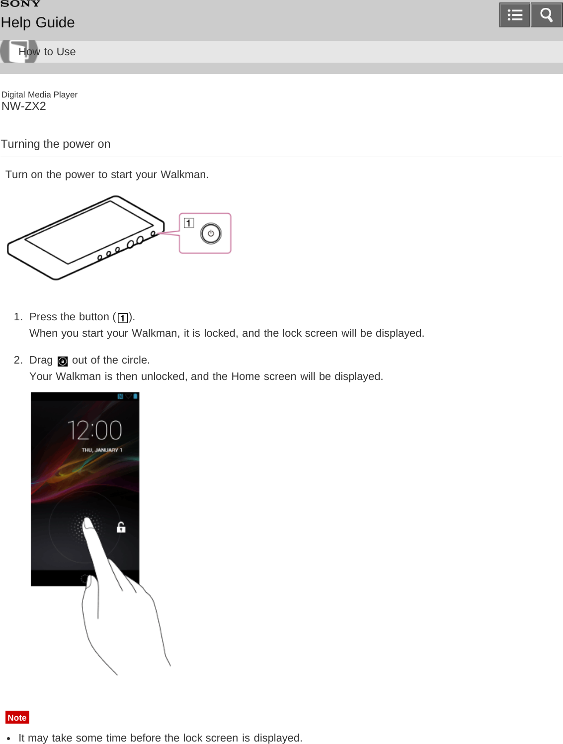 Digital Media PlayerNW-ZX2Turning the power onTurn on the power to start your Walkman.1.  Press the button ( ).When you start your Walkman, it is locked, and the lock screen will be displayed.2.  Drag   out of the circle.Your Walkman is then unlocked, and the Home screen will be displayed.NoteIt may take some time before the lock screen is displayed.Help GuideHow to Use