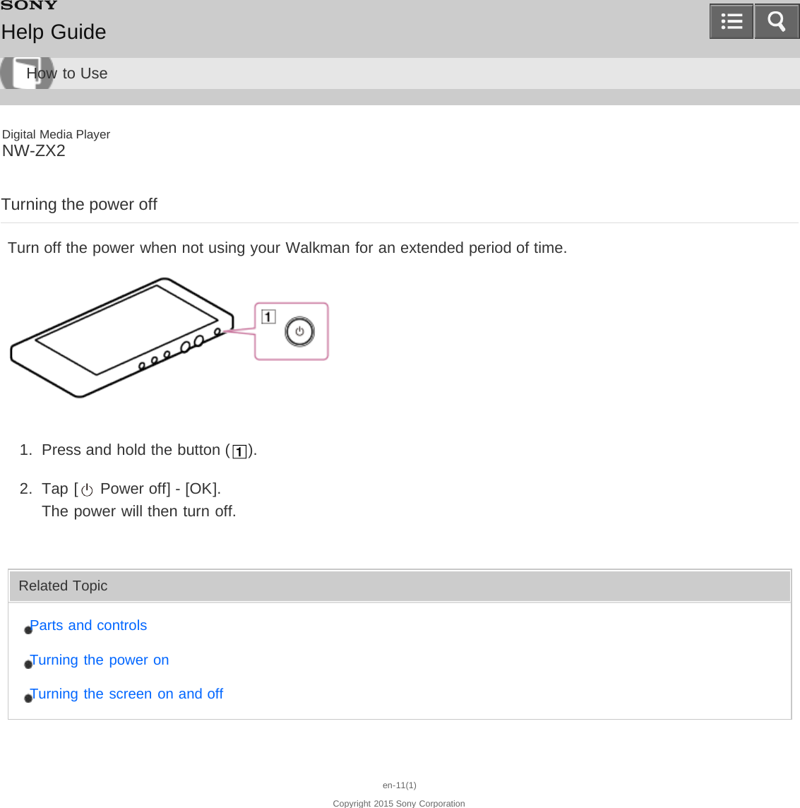 Digital Media PlayerNW-ZX2Turning the power offTurn off the power when not using your Walkman for an extended period of time.1.  Press and hold the button ( ).2.  Tap [  Power off] - [OK].The power will then turn off.Related TopicParts and controlsTurning the power onTurning the screen on and offen-11(1)Copyright 2015 Sony CorporationHelp GuideHow to Use