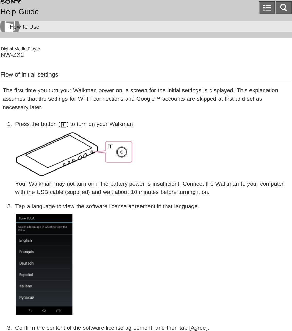 Digital Media PlayerNW-ZX2Flow of initial settingsThe first time you turn your Walkman power on, a screen for the initial settings is displayed. This explanationassumes that the settings for Wi-Fi connections and Google™ accounts are skipped at first and set asnecessary later.1.  Press the button ( ) to turn on your Walkman.Your Walkman may not turn on if the battery power is insufficient. Connect the Walkman to your computerwith the USB cable (supplied) and wait about 10 minutes before turning it on.2.  Tap a language to view the software license agreement in that language.3.  Confirm the content of the software license agreement, and then tap [Agree].Help GuideHow to Use