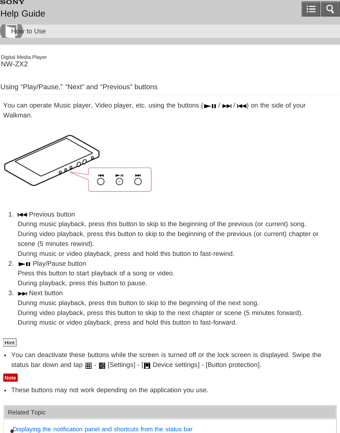 Digital Media PlayerNW-ZX2Using “Play/Pause,” “Next” and “Previous” buttonsYou can operate Music player, Video player, etc. using the buttons (  /   /  ) on the side of yourWalkman.1.   Previous buttonDuring music playback, press this button to skip to the beginning of the previous (or current) song.During video playback, press this button to skip to the beginning of the previous (or current) chapter orscene (5 minutes rewind).During music or video playback, press and hold this button to fast-rewind.2.   Play/Pause buttonPress this button to start playback of a song or video.During playback, press this button to pause.3.   Next buttonDuring music playback, press this button to skip to the beginning of the next song.During video playback, press this button to skip to the next chapter or scene (5 minutes forward).During music or video playback, press and hold this button to fast-forward.HintYou can deactivate these buttons while the screen is turned off or the lock screen is displayed. Swipe thestatus bar down and tap   -   [Settings] - [  Device settings] - [Button protection].NoteThese buttons may not work depending on the application you use.Related TopicDisplaying the notification panel and shortcuts from the status barHelp GuideHow to Use