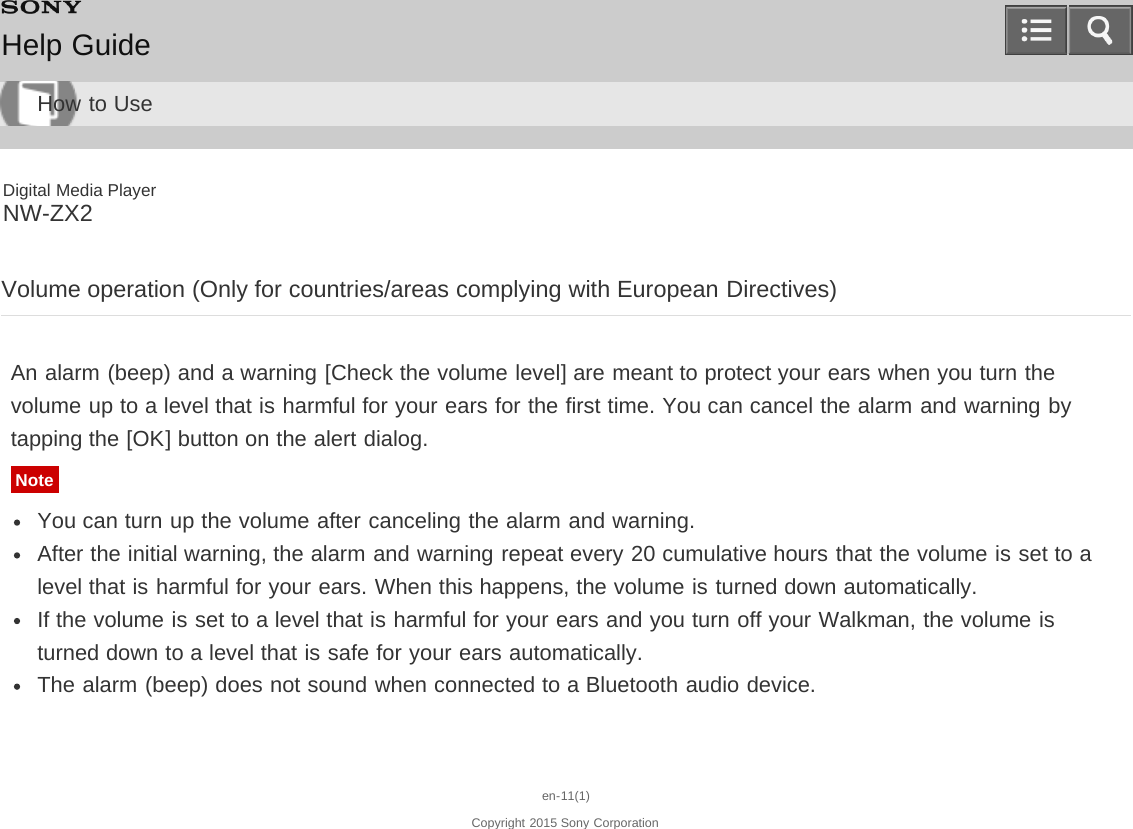 Digital Media PlayerNW-ZX2Volume operation (Only for countries/areas complying with European Directives)An alarm (beep) and a warning [Check the volume level] are meant to protect your ears when you turn thevolume up to a level that is harmful for your ears for the first time. You can cancel the alarm and warning bytapping the [OK] button on the alert dialog.NoteYou can turn up the volume after canceling the alarm and warning.After the initial warning, the alarm and warning repeat every 20 cumulative hours that the volume is set to alevel that is harmful for your ears. When this happens, the volume is turned down automatically.If the volume is set to a level that is harmful for your ears and you turn off your Walkman, the volume isturned down to a level that is safe for your ears automatically.The alarm (beep) does not sound when connected to a Bluetooth audio device.en-11(1)Copyright 2015 Sony CorporationHelp GuideHow to Use