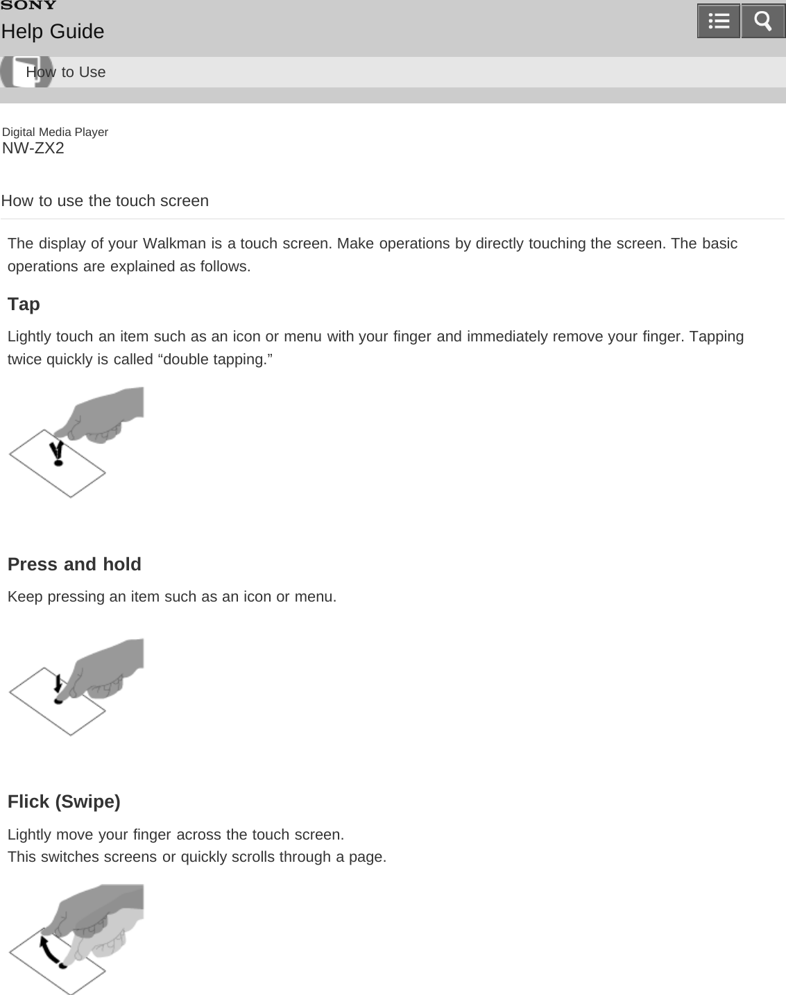 Digital Media PlayerNW-ZX2How to use the touch screenThe display of your Walkman is a touch screen. Make operations by directly touching the screen. The basicoperations are explained as follows.TapLightly touch an item such as an icon or menu with your finger and immediately remove your finger. Tappingtwice quickly is called “double tapping.”Press and holdKeep pressing an item such as an icon or menu.Flick (Swipe)Lightly move your finger across the touch screen.This switches screens or quickly scrolls through a page.Help GuideHow to Use