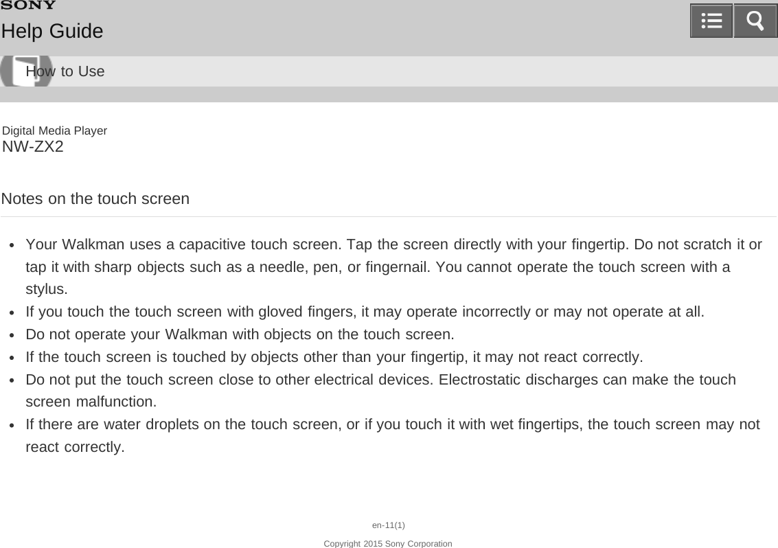 Digital Media PlayerNW-ZX2Notes on the touch screenYour Walkman uses a capacitive touch screen. Tap the screen directly with your fingertip. Do not scratch it ortap it with sharp objects such as a needle, pen, or fingernail. You cannot operate the touch screen with astylus.If you touch the touch screen with gloved fingers, it may operate incorrectly or may not operate at all.Do not operate your Walkman with objects on the touch screen.If the touch screen is touched by objects other than your fingertip, it may not react correctly.Do not put the touch screen close to other electrical devices. Electrostatic discharges can make the touchscreen malfunction.If there are water droplets on the touch screen, or if you touch it with wet fingertips, the touch screen may notreact correctly.en-11(1)Copyright 2015 Sony CorporationHelp GuideHow to Use