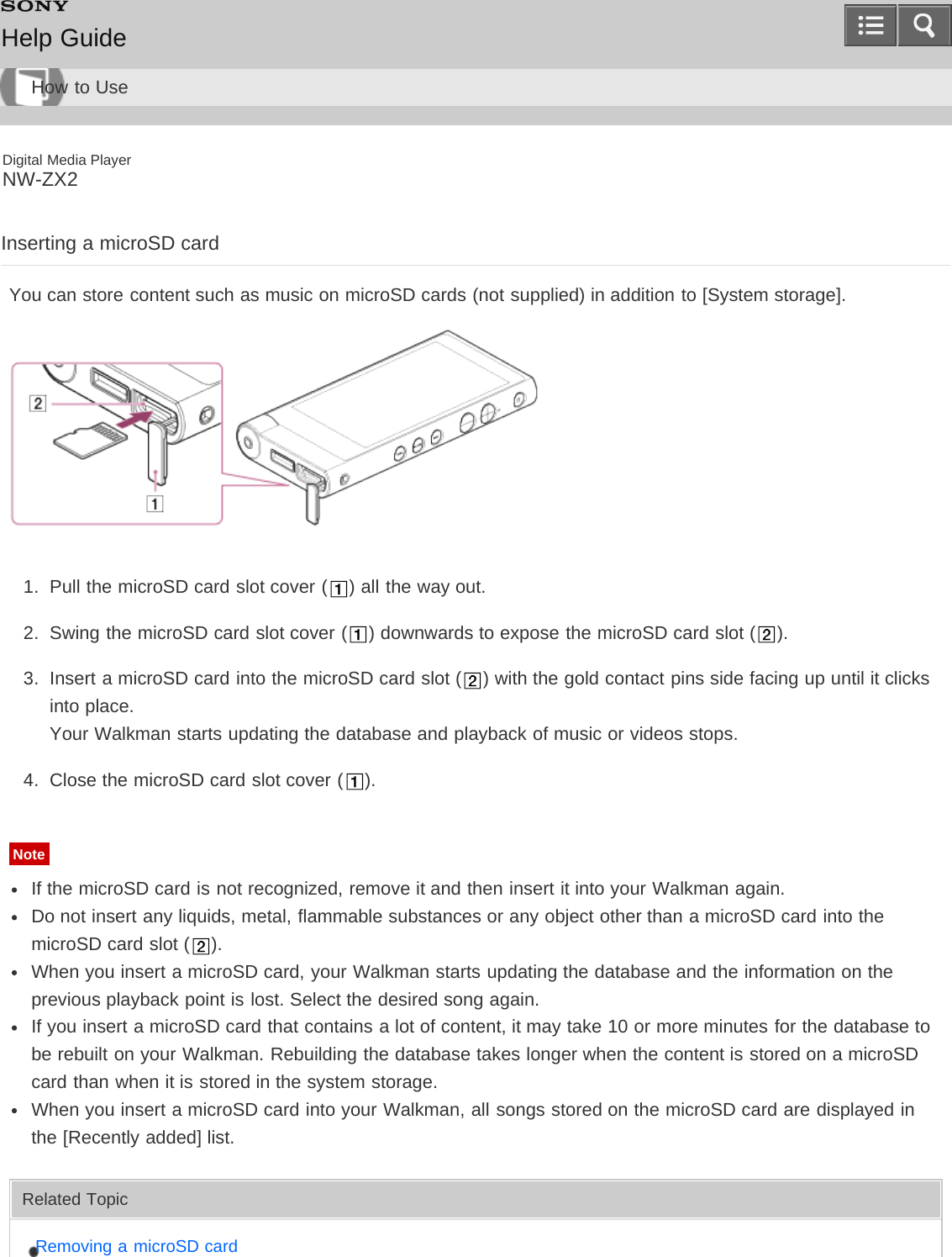 Digital Media PlayerNW-ZX2Inserting a microSD cardYou can store content such as music on microSD cards (not supplied) in addition to [System storage].1.  Pull the microSD card slot cover ( ) all the way out.2.  Swing the microSD card slot cover ( ) downwards to expose the microSD card slot ( ).3.  Insert a microSD card into the microSD card slot ( ) with the gold contact pins side facing up until it clicksinto place.Your Walkman starts updating the database and playback of music or videos stops.4.  Close the microSD card slot cover ( ).NoteIf the microSD card is not recognized, remove it and then insert it into your Walkman again.Do not insert any liquids, metal, flammable substances or any object other than a microSD card into themicroSD card slot ( ).When you insert a microSD card, your Walkman starts updating the database and the information on theprevious playback point is lost. Select the desired song again.If you insert a microSD card that contains a lot of content, it may take 10 or more minutes for the database tobe rebuilt on your Walkman. Rebuilding the database takes longer when the content is stored on a microSDcard than when it is stored in the system storage.When you insert a microSD card into your Walkman, all songs stored on the microSD card are displayed inthe [Recently added] list.Related TopicRemoving a microSD cardHelp GuideHow to Use
