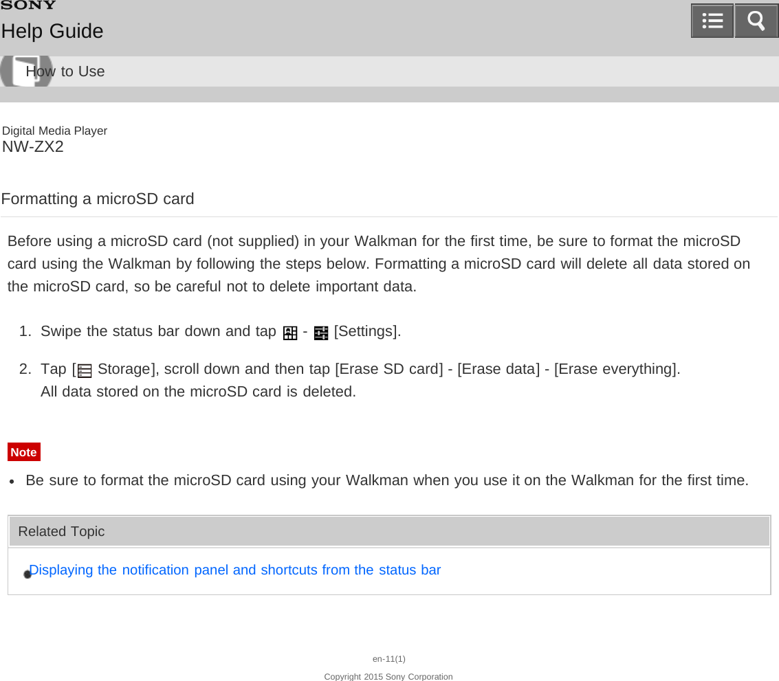 Digital Media PlayerNW-ZX2Formatting a microSD cardBefore using a microSD card (not supplied) in your Walkman for the first time, be sure to format the microSDcard using the Walkman by following the steps below. Formatting a microSD card will delete all data stored onthe microSD card, so be careful not to delete important data.1.  Swipe the status bar down and tap   -   [Settings].2.  Tap [  Storage], scroll down and then tap [Erase SD card] - [Erase data] - [Erase everything].All data stored on the microSD card is deleted.NoteBe sure to format the microSD card using your Walkman when you use it on the Walkman for the first time.Related TopicDisplaying the notification panel and shortcuts from the status baren-11(1)Copyright 2015 Sony CorporationHelp GuideHow to Use