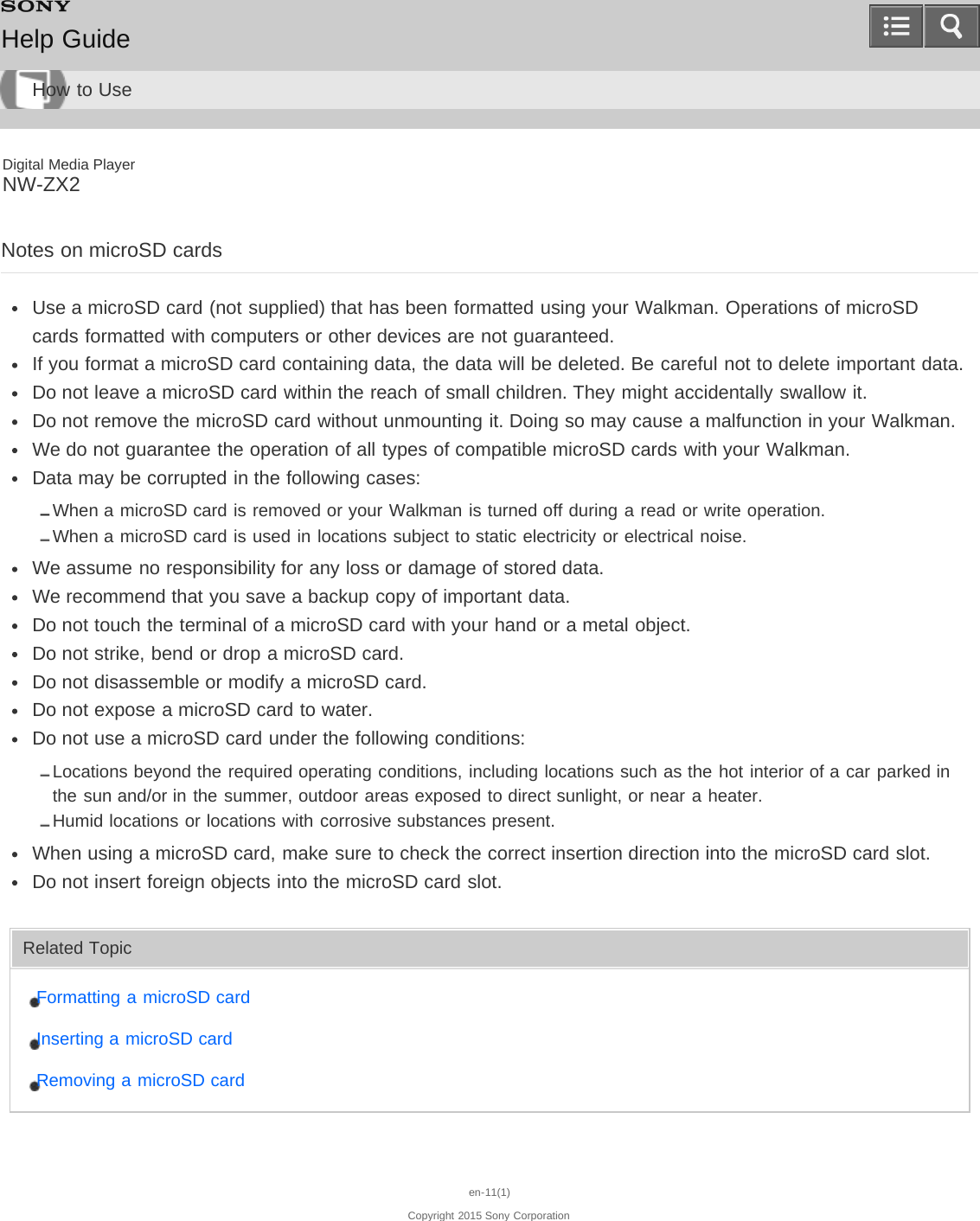 Digital Media PlayerNW-ZX2Notes on microSD cardsUse a microSD card (not supplied) that has been formatted using your Walkman. Operations of microSDcards formatted with computers or other devices are not guaranteed.If you format a microSD card containing data, the data will be deleted. Be careful not to delete important data.Do not leave a microSD card within the reach of small children. They might accidentally swallow it.Do not remove the microSD card without unmounting it. Doing so may cause a malfunction in your Walkman.We do not guarantee the operation of all types of compatible microSD cards with your Walkman.Data may be corrupted in the following cases:When a microSD card is removed or your Walkman is turned off during a read or write operation.When a microSD card is used in locations subject to static electricity or electrical noise.We assume no responsibility for any loss or damage of stored data.We recommend that you save a backup copy of important data.Do not touch the terminal of a microSD card with your hand or a metal object.Do not strike, bend or drop a microSD card.Do not disassemble or modify a microSD card.Do not expose a microSD card to water.Do not use a microSD card under the following conditions:Locations beyond the required operating conditions, including locations such as the hot interior of a car parked inthe sun and/or in the summer, outdoor areas exposed to direct sunlight, or near a heater.Humid locations or locations with corrosive substances present.When using a microSD card, make sure to check the correct insertion direction into the microSD card slot.Do not insert foreign objects into the microSD card slot.Related TopicFormatting a microSD cardInserting a microSD cardRemoving a microSD carden-11(1)Copyright 2015 Sony CorporationHelp GuideHow to Use