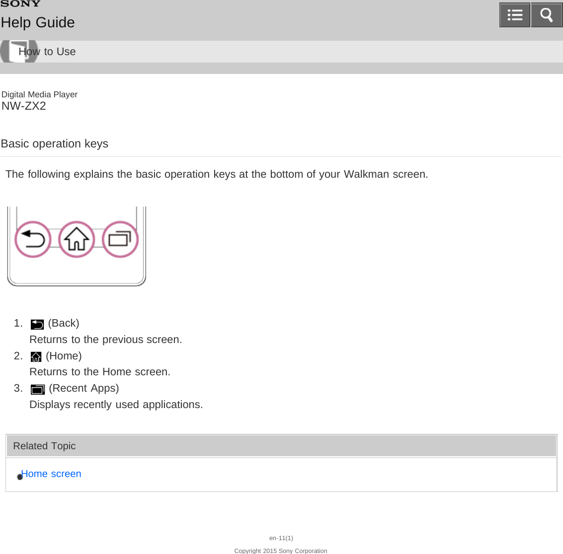 Digital Media PlayerNW-ZX2Basic operation keysThe following explains the basic operation keys at the bottom of your Walkman screen.1.   (Back)Returns to the previous screen.2.   (Home)Returns to the Home screen.3.   (Recent Apps)Displays recently used applications.Related TopicHome screenen-11(1)Copyright 2015 Sony CorporationHelp GuideHow to Use
