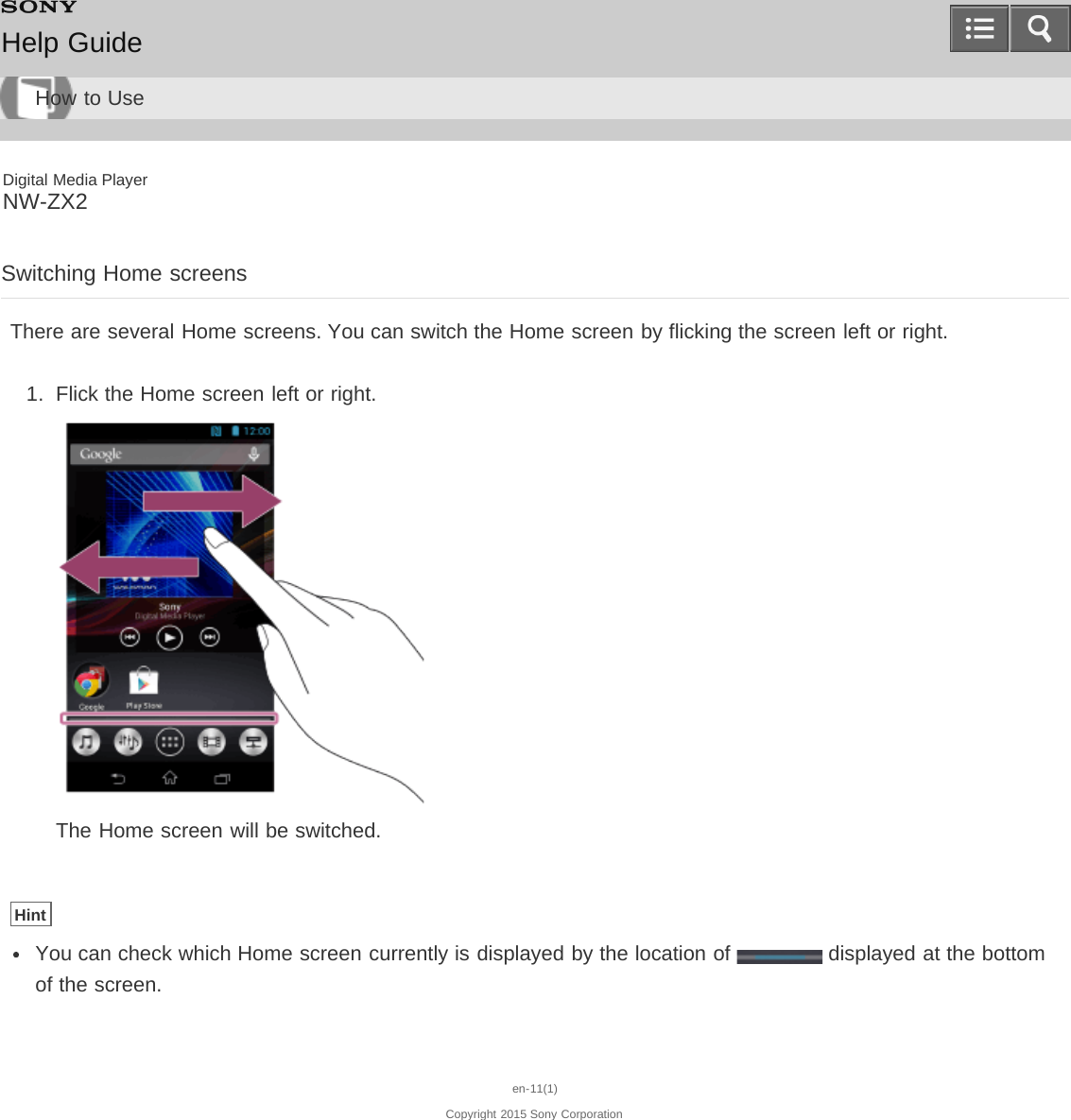 Digital Media PlayerNW-ZX2Switching Home screensThere are several Home screens. You can switch the Home screen by flicking the screen left or right.1.  Flick the Home screen left or right.The Home screen will be switched.HintYou can check which Home screen currently is displayed by the location of   displayed at the bottomof the screen.en-11(1)Copyright 2015 Sony CorporationHelp GuideHow to Use