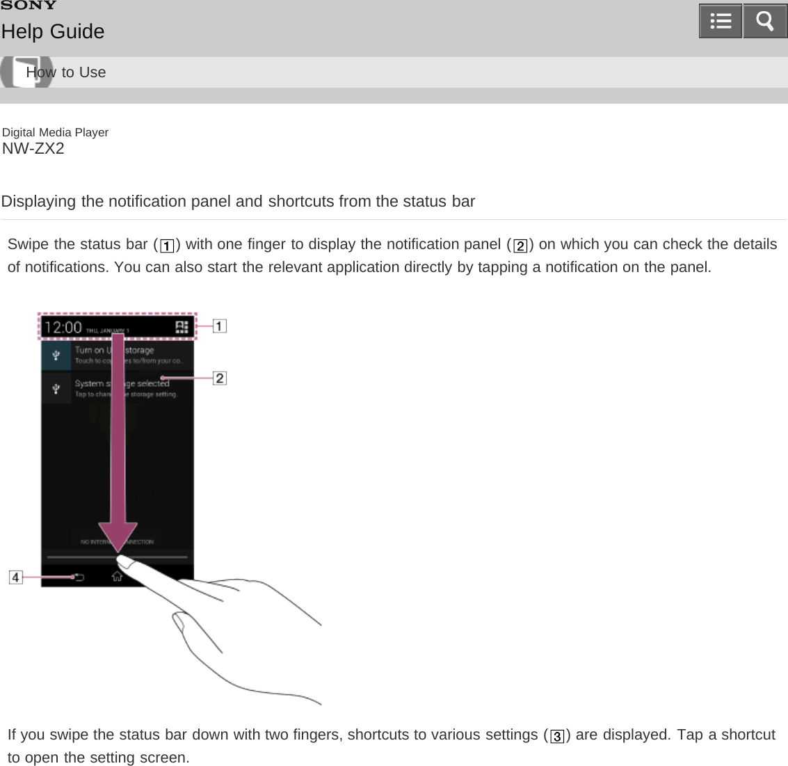 Digital Media PlayerNW-ZX2Displaying the notification panel and shortcuts from the status barSwipe the status bar ( ) with one finger to display the notification panel ( ) on which you can check the detailsof notifications. You can also start the relevant application directly by tapping a notification on the panel.If you swipe the status bar down with two fingers, shortcuts to various settings ( ) are displayed. Tap a shortcutto open the setting screen.Help GuideHow to Use