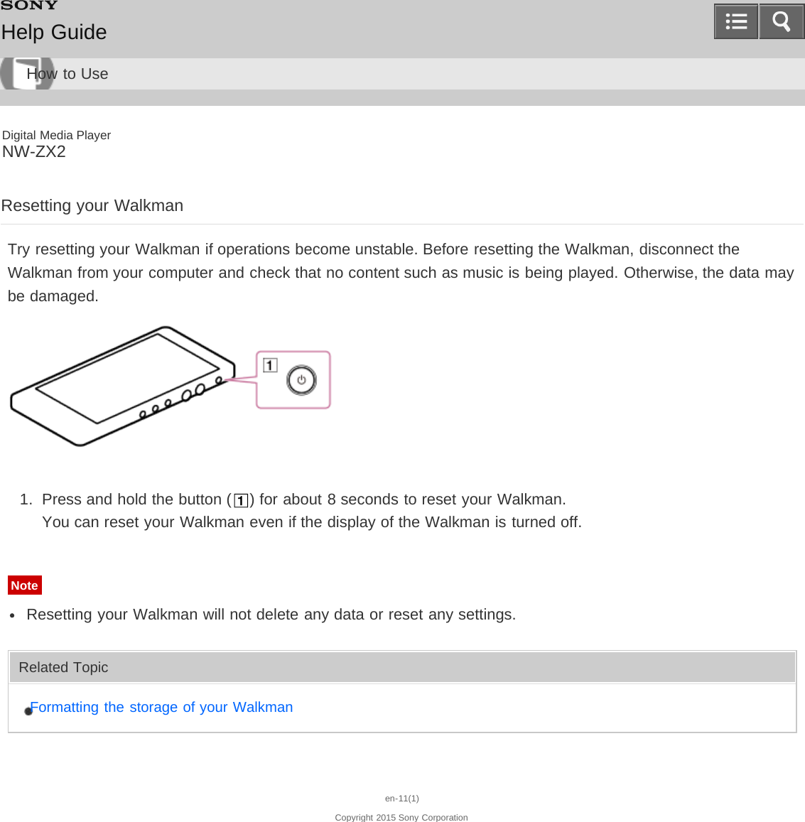 Digital Media PlayerNW-ZX2Resetting your WalkmanTry resetting your Walkman if operations become unstable. Before resetting the Walkman, disconnect theWalkman from your computer and check that no content such as music is being played. Otherwise, the data maybe damaged.1.  Press and hold the button ( ) for about 8 seconds to reset your Walkman.You can reset your Walkman even if the display of the Walkman is turned off.NoteResetting your Walkman will not delete any data or reset any settings.Related TopicFormatting the storage of your Walkmanen-11(1)Copyright 2015 Sony CorporationHelp GuideHow to Use