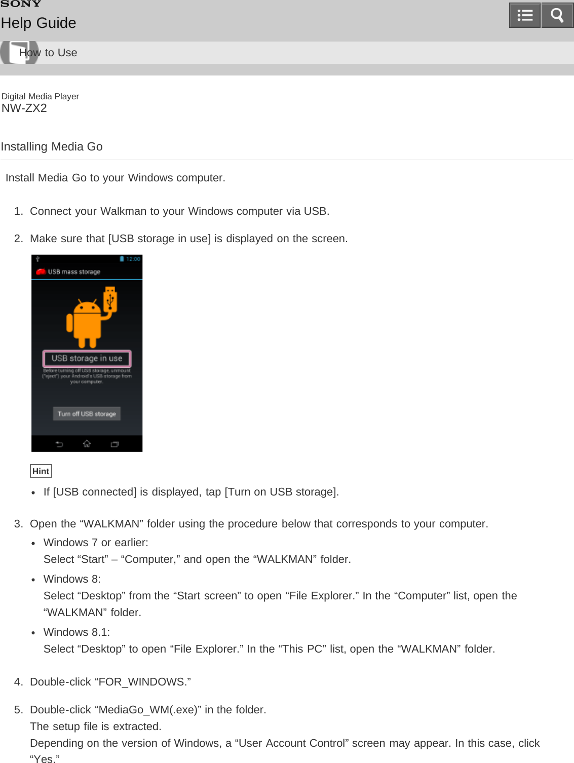 Digital Media PlayerNW-ZX2Installing Media GoInstall Media Go to your Windows computer.1.  Connect your Walkman to your Windows computer via USB.2.  Make sure that [USB storage in use] is displayed on the screen.HintIf [USB connected] is displayed, tap [Turn on USB storage].3.  Open the “WALKMAN” folder using the procedure below that corresponds to your computer.Windows 7 or earlier: Select “Start” – “Computer,” and open the “WALKMAN” folder.Windows 8: Select “Desktop” from the “Start screen” to open “File Explorer.” In the “Computer” list, open the“WALKMAN” folder.Windows 8.1: Select “Desktop” to open “File Explorer.” In the “This PC” list, open the “WALKMAN” folder.4.  Double-click “FOR_WINDOWS.”5.  Double-click “MediaGo_WM(.exe)” in the folder.The setup file is extracted.Depending on the version of Windows, a “User Account Control” screen may appear. In this case, click“Yes.”Help GuideHow to Use