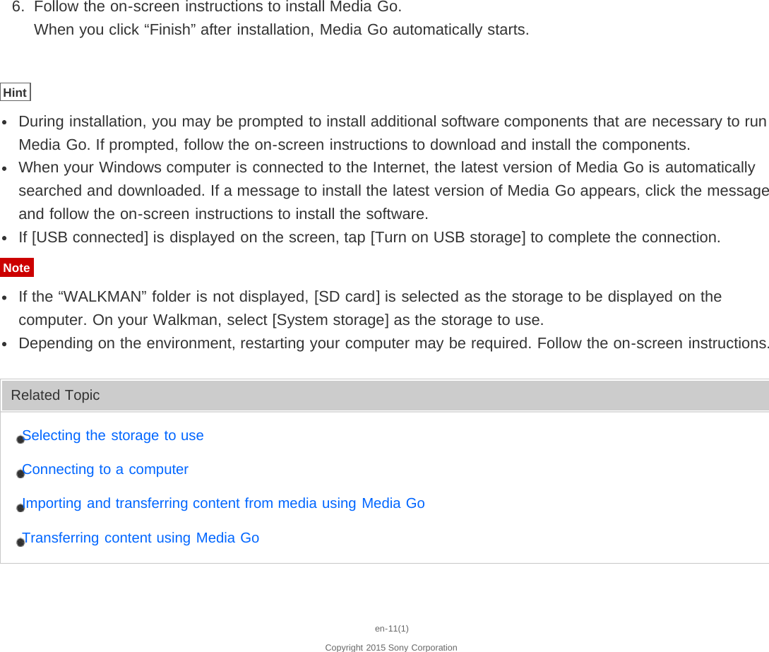 6.  Follow the on-screen instructions to install Media Go.When you click “Finish” after installation, Media Go automatically starts.HintDuring installation, you may be prompted to install additional software components that are necessary to runMedia Go. If prompted, follow the on-screen instructions to download and install the components.When your Windows computer is connected to the Internet, the latest version of Media Go is automaticallysearched and downloaded. If a message to install the latest version of Media Go appears, click the messageand follow the on-screen instructions to install the software.If [USB connected] is displayed on the screen, tap [Turn on USB storage] to complete the connection.NoteIf the “WALKMAN” folder is not displayed, [SD card] is selected as the storage to be displayed on thecomputer. On your Walkman, select [System storage] as the storage to use.Depending on the environment, restarting your computer may be required. Follow the on-screen instructions.Related TopicSelecting the storage to useConnecting to a computerImporting and transferring content from media using Media GoTransferring content using Media Goen-11(1)Copyright 2015 Sony Corporation