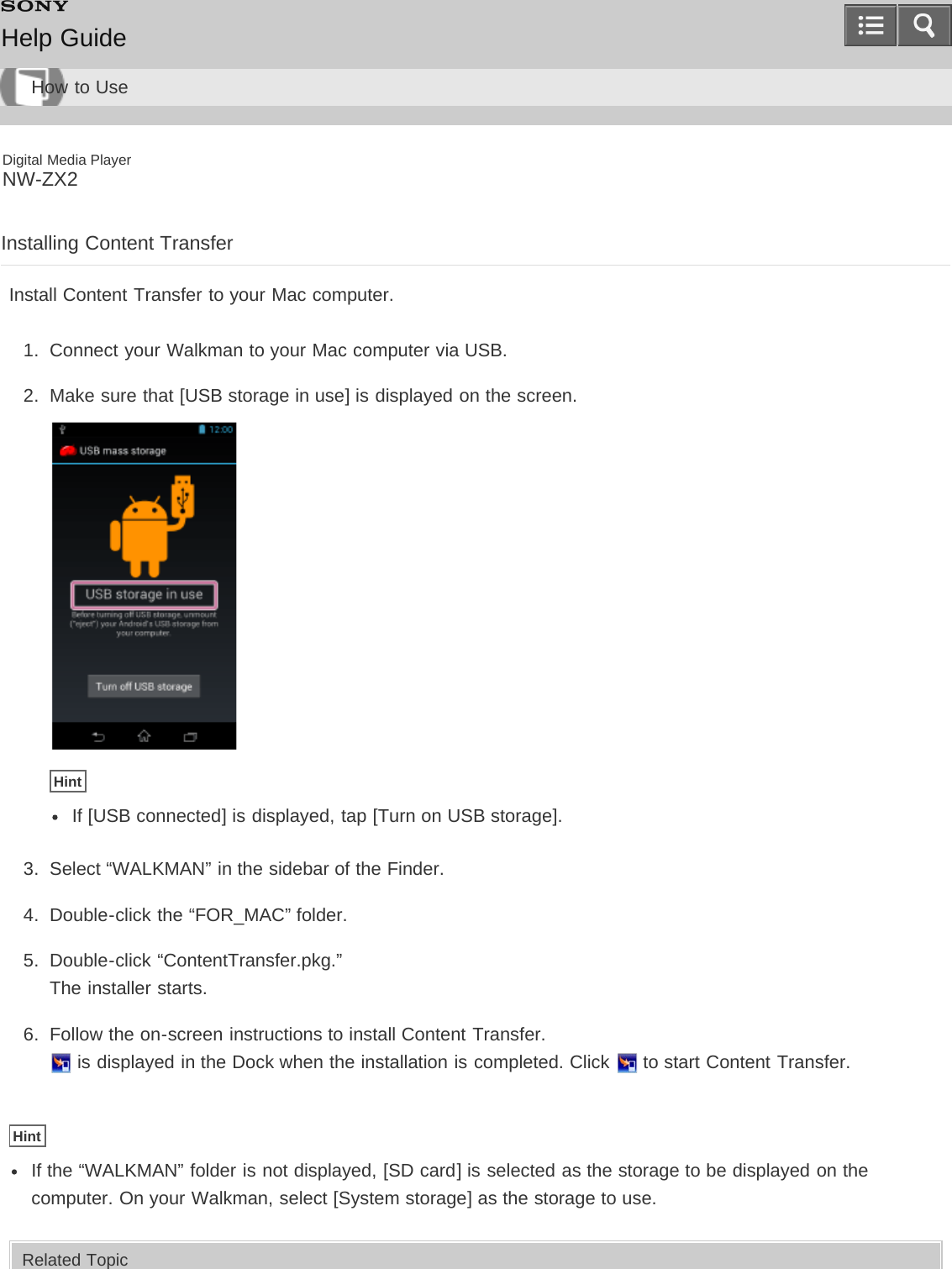 Digital Media PlayerNW-ZX2Installing Content TransferInstall Content Transfer to your Mac computer.1.  Connect your Walkman to your Mac computer via USB.2.  Make sure that [USB storage in use] is displayed on the screen.HintIf [USB connected] is displayed, tap [Turn on USB storage].3.  Select “WALKMAN” in the sidebar of the Finder.4.  Double-click the “FOR_MAC” folder.5.  Double-click “ContentTransfer.pkg.”The installer starts.6.  Follow the on-screen instructions to install Content Transfer. is displayed in the Dock when the installation is completed. Click   to start Content Transfer.HintIf the “WALKMAN” folder is not displayed, [SD card] is selected as the storage to be displayed on thecomputer. On your Walkman, select [System storage] as the storage to use.Related TopicHelp GuideHow to Use