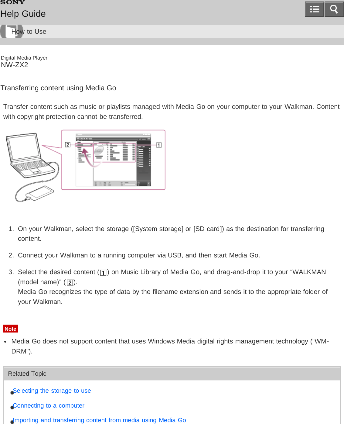 Digital Media PlayerNW-ZX2Transferring content using Media GoTransfer content such as music or playlists managed with Media Go on your computer to your Walkman. Contentwith copyright protection cannot be transferred.1.  On your Walkman, select the storage ([System storage] or [SD card]) as the destination for transferringcontent.2.  Connect your Walkman to a running computer via USB, and then start Media Go.3.  Select the desired content ( ) on Music Library of Media Go, and drag-and-drop it to your “WALKMAN(model name)” ( ).Media Go recognizes the type of data by the filename extension and sends it to the appropriate folder ofyour Walkman.NoteMedia Go does not support content that uses Windows Media digital rights management technology (“WM-DRM”).Related TopicSelecting the storage to useConnecting to a computerImporting and transferring content from media using Media GoHelp GuideHow to Use