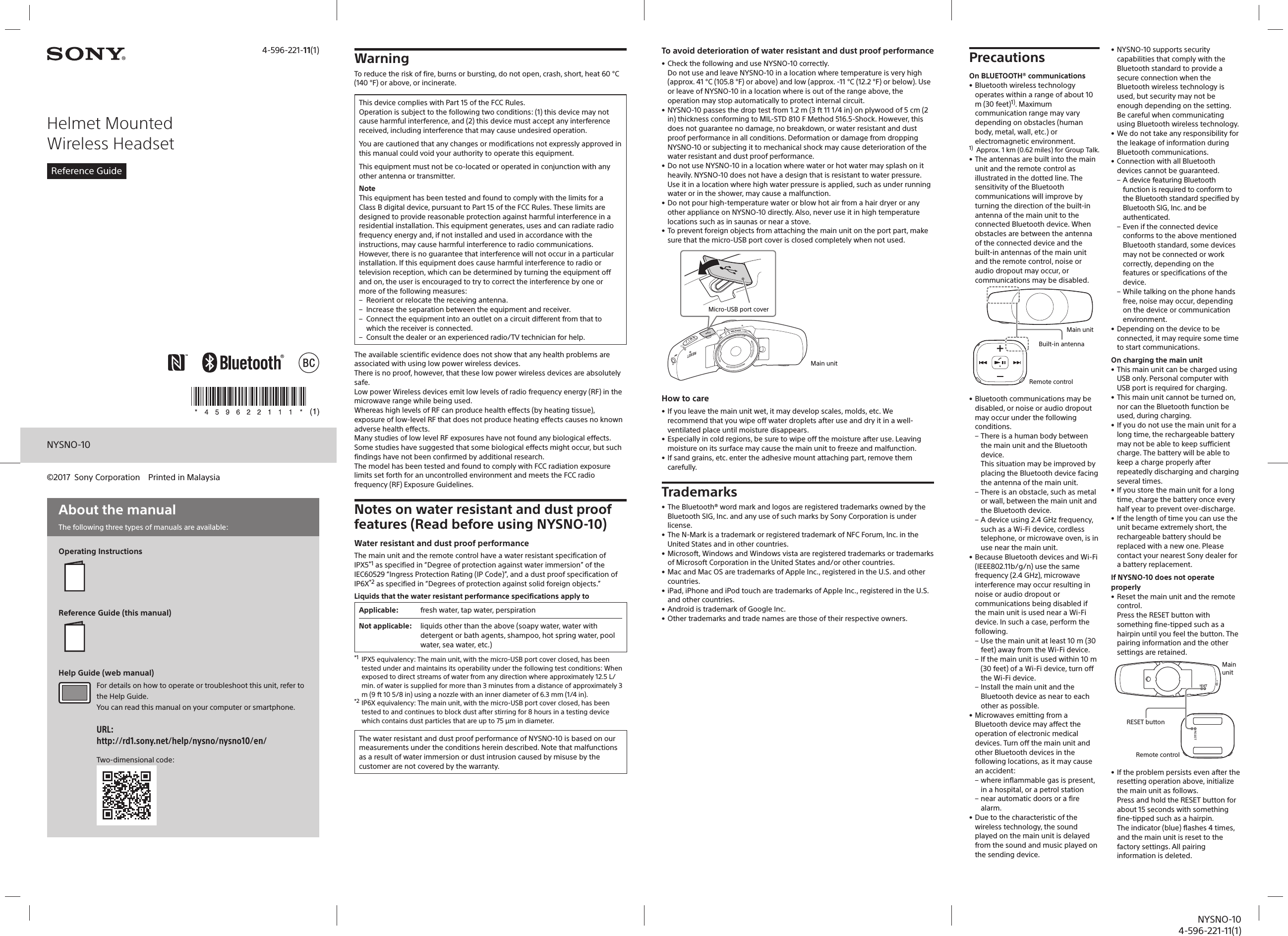 NYSNO-104-596-221-11(1)NYSNO-10Helmet Mounted Wireless HeadsetReference Guide4-596-221-11(1)©2017  Sony Corporation  Printed in MalaysiaAbout the manualThe following three types of manuals are available: Operating InstructionsReference Guide (this manual)Help Guide (web manual)For details on how to operate or troubleshoot this unit, refer to the Help Guide.You can read this manual on your computer or smartphone.URL:http://rd1.sony.net/help/nysno/nysno10/en/Two-dimensional code: WarningTo reduce the risk of fire, burns or bursting, do not open, crash, short, heat 60°C (140°F) or above, or incinerate.This device complies with Part 15 of the FCC Rules.Operation is subject to the following two conditions: (1) this device may not cause harmful interference, and (2) this device must accept any interference received, including interference that may cause undesired operation.You are cautioned that any changes or modifications not expressly approved in this manual could void your authority to operate this equipment.This equipment must not be co-located or operated in conjunction with any other antenna or transmitter.NoteThis equipment has been tested and found to comply with the limits for a Class B digital device, pursuant to Part 15 of the FCC Rules. These limits are designed to provide reasonable protection against harmful interference in a residential installation. This equipment generates, uses and can radiate radio frequency energy and, if not installed and used in accordance with the instructions, may cause harmful interference to radio communications.However, there is no guarantee that interference will not occur in a particular installation. If this equipment does cause harmful interference to radio or television reception, which can be determined by turning the equipment off and on, the user is encouraged to try to correct the interference by one or more of the following measures: – Reorient or relocate the receiving antenna. – Increase the separation between the equipment and receiver. – Connect the equipment into an outlet on a circuit different from that to which the receiver is connected. – Consult the dealer or an experienced radio/TV technician for help.The available scientific evidence does not show that any health problems are associated with using low power wireless devices. There is no proof, however, that these low power wireless devices are absolutely safe. Low power Wireless devices emit low levels of radio frequency energy (RF) in the microwave range while being used. Whereas high levels of RF can produce health effects (by heating tissue), exposure of low-level RF that does not produce heating effects causes no known adverse health effects. Many studies of low level RF exposures have not found any biological effects. Some studies have suggested that some biological effects might occur, but such findings have not been confirmed by additional research. The model has been tested and found to comply with FCC radiation exposure limits set forth for an uncontrolled environment and meets the FCC radio frequency (RF) Exposure Guidelines.Notes on water resistant and dust proof features (Read before using NYSNO-10)Water resistant and dust proof performanceThe main unit and the remote control have a water resistant specification of IPX5*1 as specified in “Degree of protection against water immersion” of the IEC60529 “Ingress Protection Rating (IP Code)”, and a dust proof specification of IP6X*2 as specified in “Degrees of protection against solid foreign objects.” Liquids that the water resistant performance specifications apply toApplicable: fresh water, tap water, perspirationNot applicable: liquids other than the above (soapy water, water with detergent or bath agents, shampoo, hot spring water, pool water, sea water, etc.)*1  IPX5 equivalency: The main unit, with the micro-USB port cover closed, has been tested under and maintains its operability under the following test conditions: When exposed to direct streams of water from any direction where approximately 12.5 L/min. of water is supplied for more than 3 minutes from a distance of approximately 3 m (9 ft 10 5/8 in) using a nozzle with an inner diameter of 6.3 mm (1/4 in).*2 IP6X equivalency: The main unit, with the micro-USB port cover closed, has been tested to and continues to block dust after stirring for 8 hours in a testing device which contains dust particles that are up to 75 μm in diameter.The water resistant and dust proof performance of NYSNO-10 is based on our measurements under the conditions herein described. Note that malfunctions as a result of water immersion or dust intrusion caused by misuse by the customer are not covered by the warranty.To avoid deterioration of water resistant and dust proof performance• Check the following and use NYSNO-10 correctly.Do not use and leave NYSNO-10 in a location where temperature is very high (approx. 41 °C (105.8 °F) or above) and low (approx. -11 °C (12.2 °F) or below). Use or leave of NYSNO-10 in a location where is out of the range above, the operation may stop automatically to protect internal circuit.• NYSNO-10 passes the drop test from 1.2 m (3 ft 11 1/4 in) on plywood of 5 cm (2 in) thickness conforming to MIL-STD 810 F Method 516.5-Shock. However, this does not guarantee no damage, no breakdown, or water resistant and dust proof performance in all conditions. Deformation or damage from dropping NYSNO-10 or subjecting it to mechanical shock may cause deterioration of the water resistant and dust proof performance.• Do not use NYSNO-10 in a location where water or hot water may splash on it heavily. NYSNO-10 does not have a design that is resistant to water pressure. Use it in a location where high water pressure is applied, such as under running water or in the shower, may cause a malfunction.• Do not pour high-temperature water or blow hot air from a hair dryer or any other appliance on NYSNO-10 directly. Also, never use it in high temperature locations such as in saunas or near a stove.• To prevent foreign objects from attaching the main unit on the port part, make sure that the micro-USB port cover is closed completely when not used.Micro-USB port coverMain unitHow to care• If you leave the main unit wet, it may develop scales, molds, etc. We recommend that you wipe off water droplets after use and dry it in a well-ventilated place until moisture disappears.• Especially in cold regions, be sure to wipe off the moisture after use. Leaving moisture on its surface may cause the main unit to freeze and malfunction.• If sand grains, etc. enter the adhesive mount attaching part, remove them carefully.Trademarks• The Bluetooth® word mark and logos are registered trademarks owned by the Bluetooth SIG, Inc. and any use of such marks by Sony Corporation is under license.• The N-Mark is a trademark or registered trademark of NFC Forum, Inc. in the United States and in other countries.• Microsoft, Windows and Windows vista are registered trademarks or trademarks of Microsoft Corporation in the United States and/or other countries.• Mac and Mac OS are trademarks of Apple Inc., registered in the U.S. and other countries.• iPad, iPhone and iPod touch are trademarks of Apple Inc., registered in the U.S. and other countries.• Android is trademark of Google Inc.• Other trademarks and trade names are those of their respective owners.PrecautionsOn BLUETOOTH® communications• Bluetooth wireless technology operates within a range of about 10 m (30 feet)1). Maximum communication range may vary depending on obstacles (human body, metal, wall, etc.) or electromagnetic environment.1)  Approx. 1 km (0.62 miles) for Group Talk.• The antennas are built into the main unit and the remote control as illustrated in the dotted line. The sensitivity of the Bluetooth communications will improve by turning the direction of the built-in antenna of the main unit to the connected Bluetooth device. When obstacles are between the antenna of the connected device and the built-in antennas of the main unit and the remote control, noise or audio dropout may occur, or communications may be disabled.Built-in antennaMain unitRemote control• Bluetooth communications may be disabled, or noise or audio dropout may occur under the following conditions. – There is a human body between the main unit and the Bluetooth device.This situation may be improved by placing the Bluetooth device facing the antenna of the main unit. – There is an obstacle, such as metal or wall, between the main unit and the Bluetooth device. – A device using 2.4 GHz frequency, such as a Wi-Fi device, cordless telephone, or microwave oven, is in use near the main unit.• Because Bluetooth devices and Wi-Fi (IEEE802.11b/g/n) use the same frequency (2.4 GHz), microwave interference may occur resulting in noise or audio dropout or communications being disabled if the main unit is used near a Wi-Fi device. In such a case, perform the following. – Use the main unit at least 10 m (30 feet) away from the Wi-Fi device. – If the main unit is used within 10 m (30 feet) of a Wi-Fi device, turn off the Wi-Fi device. – Install the main unit and the Bluetooth device as near to each other as possible.• Microwaves emitting from a Bluetooth device may affect the operation of electronic medical devices. Turn off the main unit and other Bluetooth devices in the following locations, as it may cause an accident: – where inflammable gas is present, in a hospital, or a petrol station – near automatic doors or a fire alarm.• Due to the characteristic of the wireless technology, the sound played on the main unit is delayed from the sound and music played on the sending device.• NYSNO-10 supports security capabilities that comply with the Bluetooth standard to provide a secure connection when the Bluetooth wireless technology is used, but security may not be enough depending on the setting. Be careful when communicating using Bluetooth wireless technology.• We do not take any responsibility for the leakage of information during Bluetooth communications.• Connection with all Bluetooth devices cannot be guaranteed. – A device featuring Bluetooth function is required to conform to the Bluetooth standard specified by Bluetooth SIG, Inc. and be authenticated. – Even if the connected device conforms to the above mentioned Bluetooth standard, some devices may not be connected or work correctly, depending on the features or specifications of the device. – While talking on the phone hands free, noise may occur, depending on the device or communication environment.• Depending on the device to be connected, it may require some time to start communications.On charging the main unit• This main unit can be charged using USB only. Personal computer with USB port is required for charging.• This main unit cannot be turned on, nor can the Bluetooth function be used, during charging.• If you do not use the main unit for a long time, the rechargeable battery may not be able to keep sufficient charge. The battery will be able to keep a charge properly after repeatedly discharging and charging several times.• If you store the main unit for a long time, charge the battery once every half year to prevent over-discharge.• If the length of time you can use the unit became extremely short, the rechargeable battery should be replaced with a new one. Please contact your nearest Sony dealer for a battery replacement.If NYSNO-10 does not operate properly• Reset the main unit and the remote control.Press the RESET button with something fine-tipped such as a hairpin until you feel the button. The pairing information and the other settings are retained.RESET buttonMain unitRemote control• If the problem persists even after the resetting operation above, initialize the main unit as follows.Press and hold the RESET button for about 15 seconds with something fine-tipped such as a hairpin. The indicator (blue) flashes 4 times, and the main unit is reset to the factory settings. All pairing information is deleted.