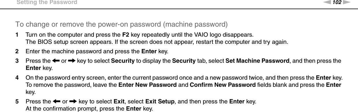 102nNCustomizing Your VAIO Computer &gt;Setting the PasswordTo change or remove the power-on password (machine password)1Turn on the computer and press the F2 key repeatedly until the VAIO logo disappears.The BIOS setup screen appears. If the screen does not appear, restart the computer and try again.2Enter the machine password and press the Enter key.3Press the &lt; or , key to select Security to display the Security tab, select Set Machine Password, and then press the Enter key.4On the password entry screen, enter the current password once and a new password twice, and then press the Enter key.To remove the password, leave the Enter New Password and Confirm New Password fields blank and press the Enter key.5Press the &lt; or , key to select Exit, select Exit Setup, and then press the Enter key.At the confirmation prompt, press the Enter key.