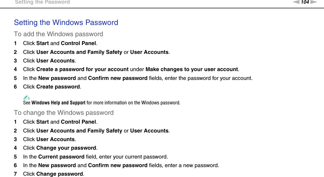 104nNCustomizing Your VAIO Computer &gt;Setting the PasswordSetting the Windows PasswordTo add the Windows password1Click Start and Control Panel.2Click User Accounts and Family Safety or User Accounts.3Click User Accounts.4Click Create a password for your account under Make changes to your user account.5In the New password and Confirm new password fields, enter the password for your account.6Click Create password.✍See Windows Help and Support for more information on the Windows password.To change the Windows password1Click Start and Control Panel.2Click User Accounts and Family Safety or User Accounts.3Click User Accounts.4Click Change your password.5In the Current password field, enter your current password.6In the New password and Confirm new password fields, enter a new password.7Click Change password.