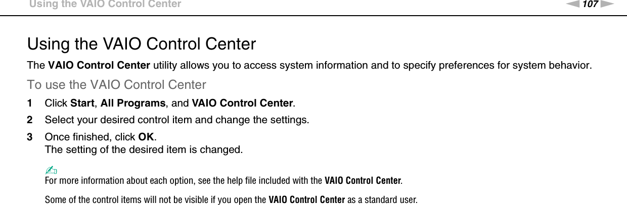 107nNCustomizing Your VAIO Computer &gt;Using the VAIO Control CenterUsing the VAIO Control CenterThe VAIO Control Center utility allows you to access system information and to specify preferences for system behavior.To use the VAIO Control Center1Click Start, All Programs, and VAIO Control Center.2Select your desired control item and change the settings.3Once finished, click OK.The setting of the desired item is changed.✍For more information about each option, see the help file included with the VAIO Control Center.Some of the control items will not be visible if you open the VAIO Control Center as a standard user. 