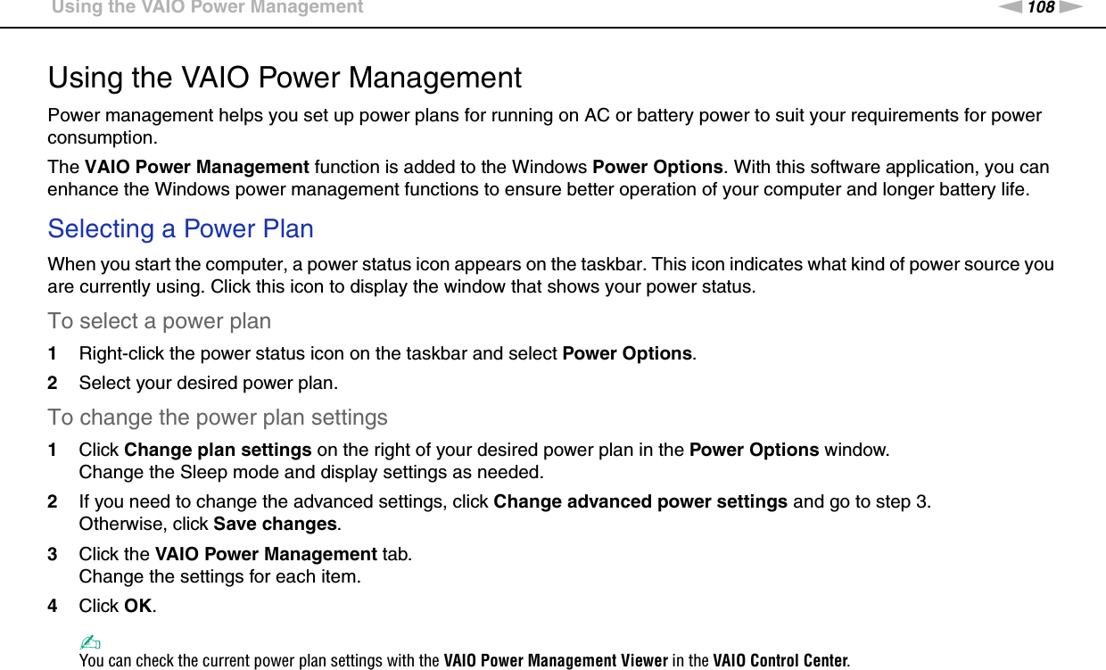 108nNCustomizing Your VAIO Computer &gt;Using the VAIO Power ManagementUsing the VAIO Power ManagementPower management helps you set up power plans for running on AC or battery power to suit your requirements for power consumption.The VAIO Power Management function is added to the Windows Power Options. With this software application, you can enhance the Windows power management functions to ensure better operation of your computer and longer battery life.Selecting a Power PlanWhen you start the computer, a power status icon appears on the taskbar. This icon indicates what kind of power source you are currently using. Click this icon to display the window that shows your power status.To select a power plan1Right-click the power status icon on the taskbar and select Power Options.2Select your desired power plan.To change the power plan settings1Click Change plan settings on the right of your desired power plan in the Power Options window.Change the Sleep mode and display settings as needed.2If you need to change the advanced settings, click Change advanced power settings and go to step 3.Otherwise, click Save changes.3Click the VAIO Power Management tab.Change the settings for each item.4Click OK.✍You can check the current power plan settings with the VAIO Power Management Viewer in the VAIO Control Center.  