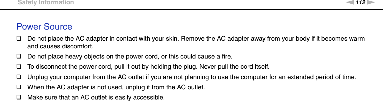 112nNPrecautions &gt;Safety InformationPower Source❑Do not place the AC adapter in contact with your skin. Remove the AC adapter away from your body if it becomes warm and causes discomfort.❑Do not place heavy objects on the power cord, or this could cause a fire.❑To disconnect the power cord, pull it out by holding the plug. Never pull the cord itself.❑Unplug your computer from the AC outlet if you are not planning to use the computer for an extended period of time.❑When the AC adapter is not used, unplug it from the AC outlet.❑Make sure that an AC outlet is easily accessible. 