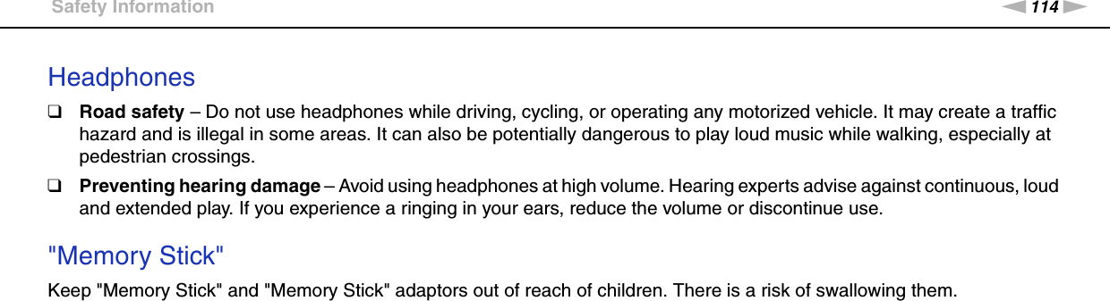 114nNPrecautions &gt;Safety InformationHeadphones❑Road safety – Do not use headphones while driving, cycling, or operating any motorized vehicle. It may create a traffic hazard and is illegal in some areas. It can also be potentially dangerous to play loud music while walking, especially at pedestrian crossings.❑Preventing hearing damage – Avoid using headphones at high volume. Hearing experts advise against continuous, loud and extended play. If you experience a ringing in your ears, reduce the volume or discontinue use. &quot;Memory Stick&quot;Keep &quot;Memory Stick&quot; and &quot;Memory Stick&quot; adaptors out of reach of children. There is a risk of swallowing them.  