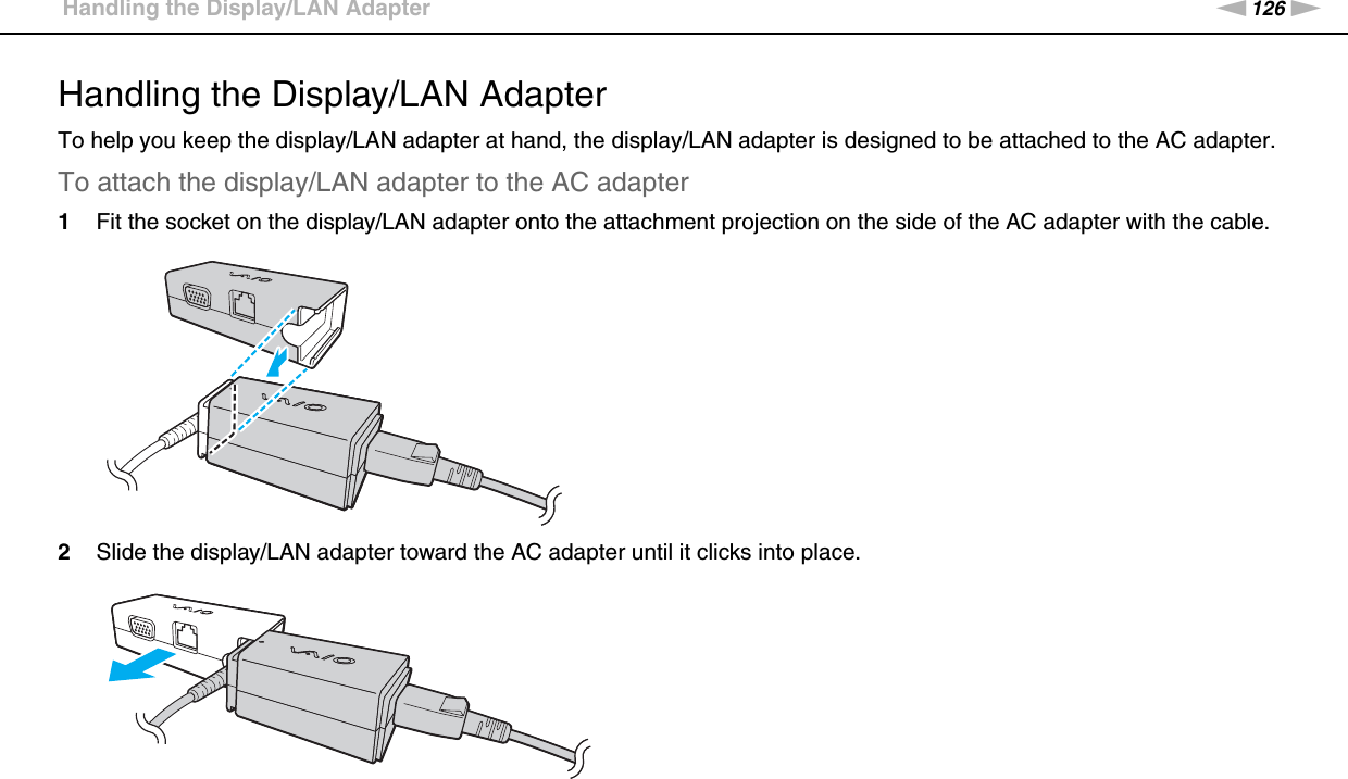 126nNPrecautions &gt;Handling the Display/LAN AdapterHandling the Display/LAN AdapterTo help you keep the display/LAN adapter at hand, the display/LAN adapter is designed to be attached to the AC adapter.To attach the display/LAN adapter to the AC adapter1Fit the socket on the display/LAN adapter onto the attachment projection on the side of the AC adapter with the cable.2Slide the display/LAN adapter toward the AC adapter until it clicks into place. 