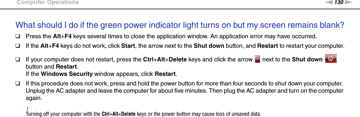 130nNTroubleshooting &gt;Computer OperationsWhat should I do if the green power indicator light turns on but my screen remains blank?❑Press the Alt+F4 keys several times to close the application window. An application error may have occurred.❑If the Alt+F4 keys do not work, click Start, the arrow next to the Shut down button, and Restart to restart your computer.❑If your computer does not restart, press the Ctrl+Alt+Delete keys and click the arrow   next to the Shut down   button and Restart.If the Windows Security window appears, click Restart.❑If this procedure does not work, press and hold the power button for more than four seconds to shut down your computer. Unplug the AC adapter and leave the computer for about five minutes. Then plug the AC adapter and turn on the computer again.!Turning off your computer with the Ctrl+Alt+Delete keys or the power button may cause loss of unsaved data. 