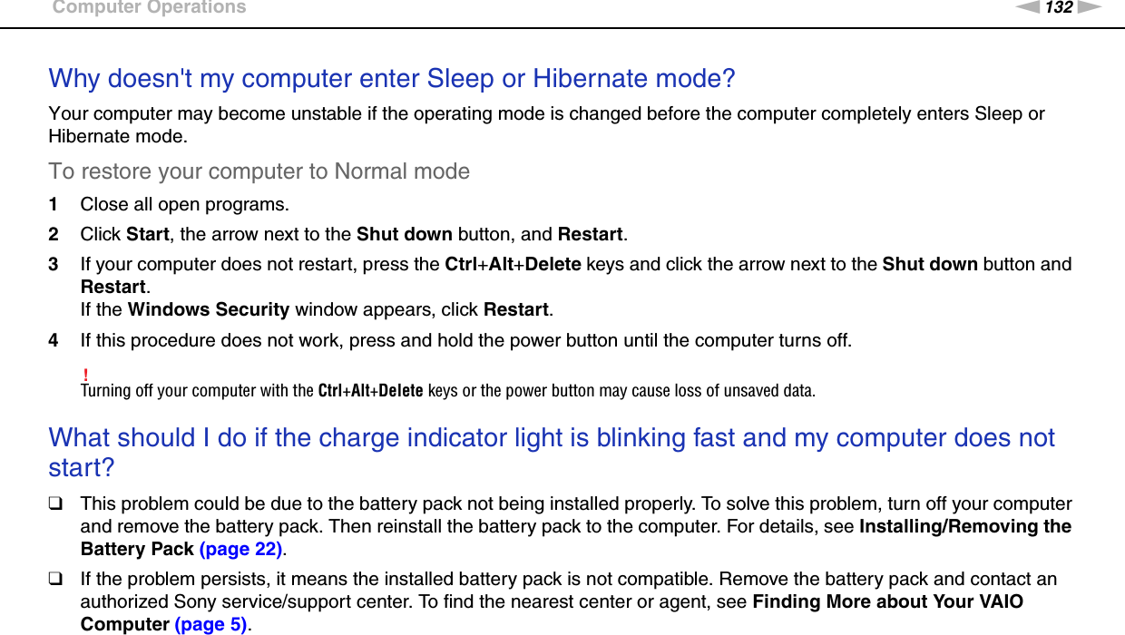 132nNTroubleshooting &gt;Computer OperationsWhy doesn&apos;t my computer enter Sleep or Hibernate mode?Your computer may become unstable if the operating mode is changed before the computer completely enters Sleep or Hibernate mode.To restore your computer to Normal mode1Close all open programs.2Click Start, the arrow next to the Shut down button, and Restart.3If your computer does not restart, press the Ctrl+Alt+Delete keys and click the arrow next to the Shut down button and Restart.If the Windows Security window appears, click Restart.4If this procedure does not work, press and hold the power button until the computer turns off.!Turning off your computer with the Ctrl+Alt+Delete keys or the power button may cause loss of unsaved data. What should I do if the charge indicator light is blinking fast and my computer does not start?❑This problem could be due to the battery pack not being installed properly. To solve this problem, turn off your computer and remove the battery pack. Then reinstall the battery pack to the computer. For details, see Installing/Removing the Battery Pack (page 22).❑If the problem persists, it means the installed battery pack is not compatible. Remove the battery pack and contact an authorized Sony service/support center. To find the nearest center or agent, see Finding More about Your VAIO Computer (page 5). 
