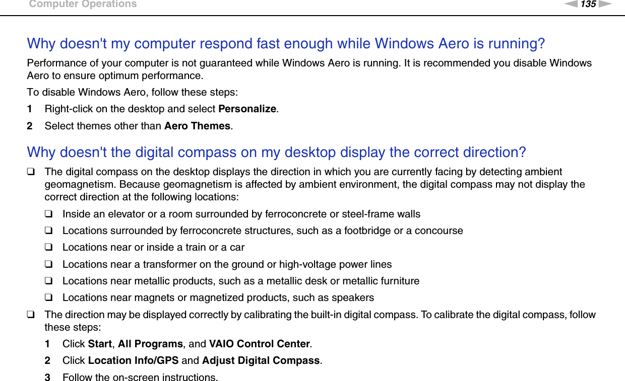 135nNTroubleshooting &gt;Computer OperationsWhy doesn&apos;t my computer respond fast enough while Windows Aero is running?Performance of your computer is not guaranteed while Windows Aero is running. It is recommended you disable Windows Aero to ensure optimum performance.To disable Windows Aero, follow these steps:1Right-click on the desktop and select Personalize.2Select themes other than Aero Themes. Why doesn&apos;t the digital compass on my desktop display the correct direction?❑The digital compass on the desktop displays the direction in which you are currently facing by detecting ambient geomagnetism. Because geomagnetism is affected by ambient environment, the digital compass may not display the correct direction at the following locations:❑Inside an elevator or a room surrounded by ferroconcrete or steel-frame walls❑Locations surrounded by ferroconcrete structures, such as a footbridge or a concourse ❑Locations near or inside a train or a car❑Locations near a transformer on the ground or high-voltage power lines❑Locations near metallic products, such as a metallic desk or metallic furniture❑Locations near magnets or magnetized products, such as speakers❑The direction may be displayed correctly by calibrating the built-in digital compass. To calibrate the digital compass, follow these steps:1Click Start, All Programs, and VAIO Control Center.2Click Location Info/GPS and Adjust Digital Compass.3Follow the on-screen instructions.