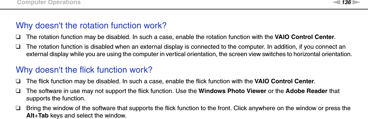 136nNTroubleshooting &gt;Computer OperationsWhy doesn&apos;t the rotation function work?❑The rotation function may be disabled. In such a case, enable the rotation function with the VAIO Control Center.❑The rotation function is disabled when an external display is connected to the computer. In addition, if you connect an external display while you are using the computer in vertical orientation, the screen view switches to horizontal orientation. Why doesn&apos;t the flick function work?❑The flick function may be disabled. In such a case, enable the flick function with the VAIO Control Center.❑The software in use may not support the flick function. Use the Windows Photo Viewer or the Adobe Reader that supports the function.❑Bring the window of the software that supports the flick function to the front. Click anywhere on the window or press the Alt+Tab keys and select the window.  
