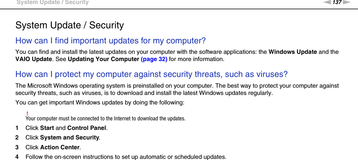 137nNTroubleshooting &gt;System Update / SecuritySystem Update / SecurityHow can I find important updates for my computer?You can find and install the latest updates on your computer with the software applications: the Windows Update and the VAIO Update. See Updating Your Computer (page 32) for more information. How can I protect my computer against security threats, such as viruses?The Microsoft Windows operating system is preinstalled on your computer. The best way to protect your computer against security threats, such as viruses, is to download and install the latest Windows updates regularly.You can get important Windows updates by doing the following:!Your computer must be connected to the Internet to download the updates.1Click Start and Control Panel.2Click System and Security.3Click Action Center.4Follow the on-screen instructions to set up automatic or scheduled updates.  