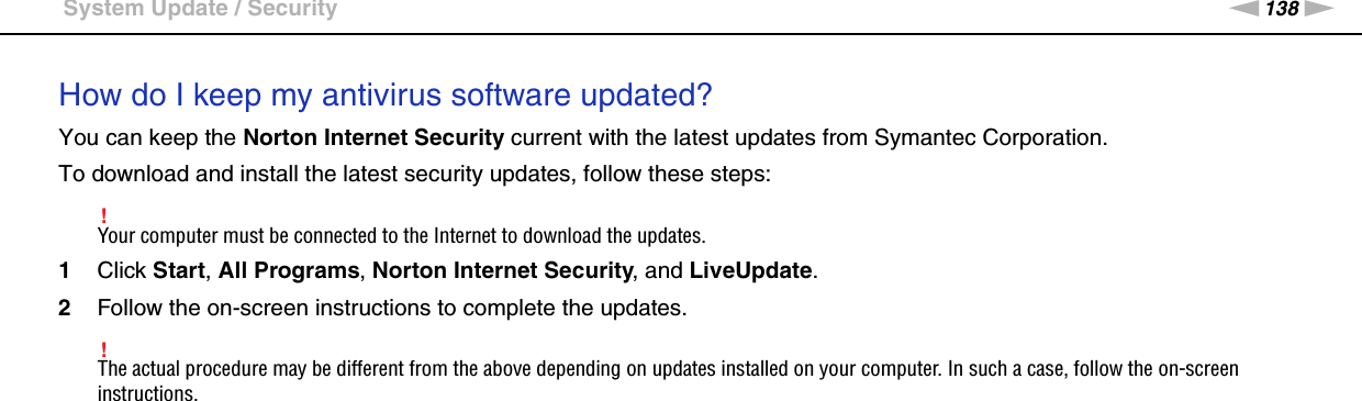 138nNTroubleshooting &gt;System Update / SecurityHow do I keep my antivirus software updated?You can keep the Norton Internet Security current with the latest updates from Symantec Corporation.To download and install the latest security updates, follow these steps:!Your computer must be connected to the Internet to download the updates.1Click Start, All Programs, Norton Internet Security, and LiveUpdate.2Follow the on-screen instructions to complete the updates.!The actual procedure may be different from the above depending on updates installed on your computer. In such a case, follow the on-screen instructions.  