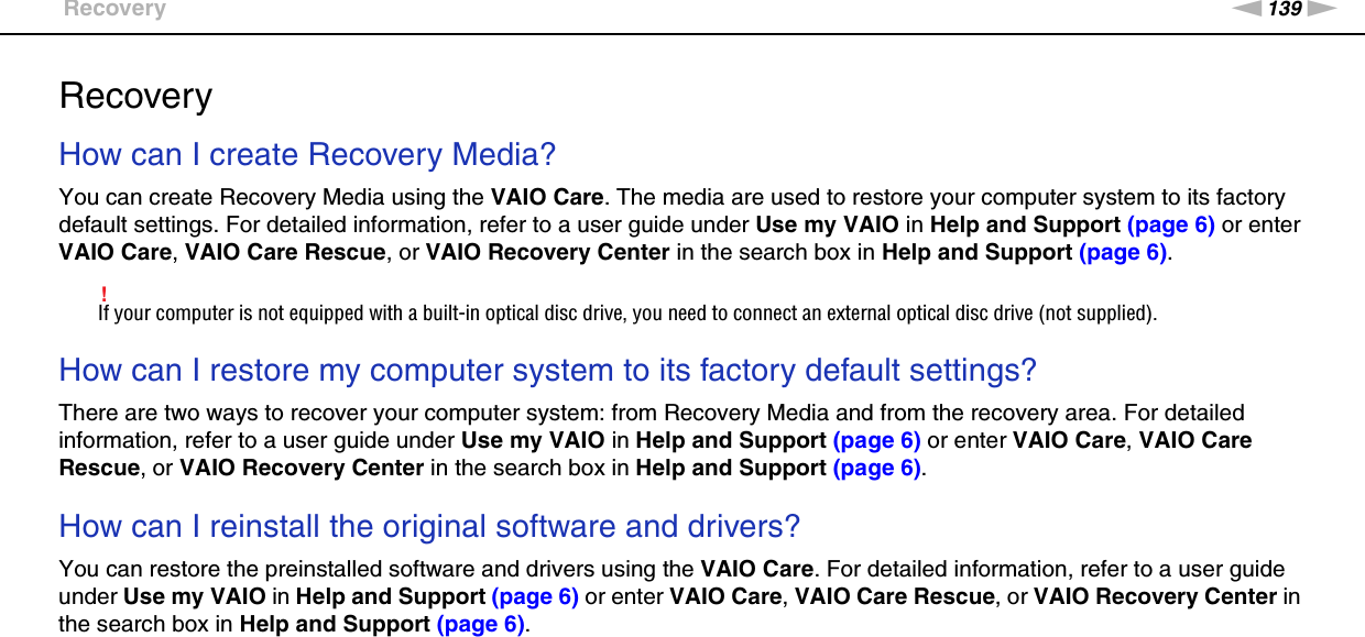 139nNTroubleshooting &gt;RecoveryRecoveryHow can I create Recovery Media?You can create Recovery Media using the VAIO Care. The media are used to restore your computer system to its factory default settings. For detailed information, refer to a user guide under Use my VAIO in Help and Support (page 6) or enter VAIO Care, VAIO Care Rescue, or VAIO Recovery Center in the search box in Help and Support (page 6).!If your computer is not equipped with a built-in optical disc drive, you need to connect an external optical disc drive (not supplied). How can I restore my computer system to its factory default settings?There are two ways to recover your computer system: from Recovery Media and from the recovery area. For detailed information, refer to a user guide under Use my VAIO in Help and Support (page 6) or enter VAIO Care, VAIO Care Rescue, or VAIO Recovery Center in the search box in Help and Support (page 6). How can I reinstall the original software and drivers?You can restore the preinstalled software and drivers using the VAIO Care. For detailed information, refer to a user guide under Use my VAIO in Help and Support (page 6) or enter VAIO Care, VAIO Care Rescue, or VAIO Recovery Center in the search box in Help and Support (page 6). 