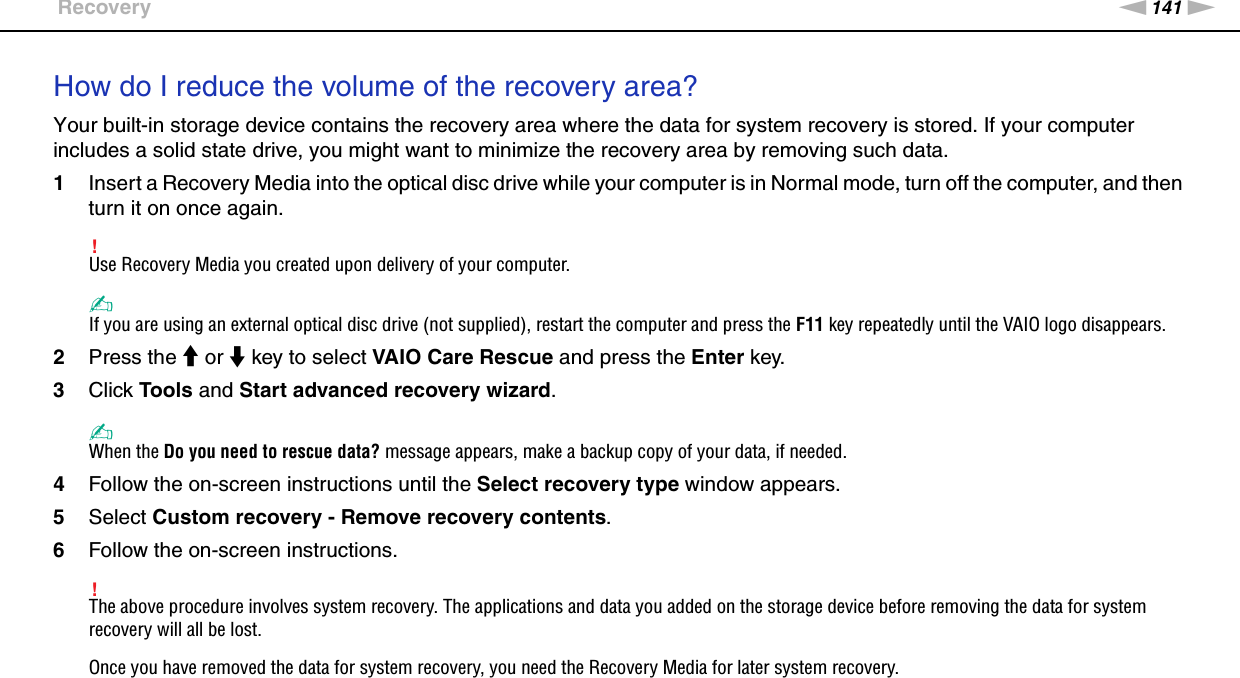 141nNTroubleshooting &gt;RecoveryHow do I reduce the volume of the recovery area?Your built-in storage device contains the recovery area where the data for system recovery is stored. If your computer includes a solid state drive, you might want to minimize the recovery area by removing such data.1Insert a Recovery Media into the optical disc drive while your computer is in Normal mode, turn off the computer, and then turn it on once again.!Use Recovery Media you created upon delivery of your computer.✍If you are using an external optical disc drive (not supplied), restart the computer and press the F11 key repeatedly until the VAIO logo disappears.2Press the M or m key to select VAIO Care Rescue and press the Enter key.3Click Tools and Start advanced recovery wizard.✍When the Do you need to rescue data? message appears, make a backup copy of your data, if needed.4Follow the on-screen instructions until the Select recovery type window appears.5Select Custom recovery - Remove recovery contents.6Follow the on-screen instructions.!The above procedure involves system recovery. The applications and data you added on the storage device before removing the data for system recovery will all be lost.Once you have removed the data for system recovery, you need the Recovery Media for later system recovery.  