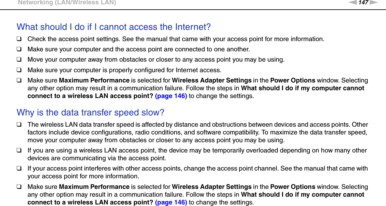 147nNTroubleshooting &gt;Networking (LAN/Wireless LAN)What should I do if I cannot access the Internet?❑Check the access point settings. See the manual that came with your access point for more information.❑Make sure your computer and the access point are connected to one another.❑Move your computer away from obstacles or closer to any access point you may be using.❑Make sure your computer is properly configured for Internet access.❑Make sure Maximum Performance is selected for Wireless Adapter Settings in the Power Options window. Selecting any other option may result in a communication failure. Follow the steps in What should I do if my computer cannot connect to a wireless LAN access point? (page 146) to change the settings. Why is the data transfer speed slow?❑The wireless LAN data transfer speed is affected by distance and obstructions between devices and access points. Other factors include device configurations, radio conditions, and software compatibility. To maximize the data transfer speed, move your computer away from obstacles or closer to any access point you may be using.❑If you are using a wireless LAN access point, the device may be temporarily overloaded depending on how many other devices are communicating via the access point.❑If your access point interferes with other access points, change the access point channel. See the manual that came with your access point for more information.❑Make sure Maximum Performance is selected for Wireless Adapter Settings in the Power Options window. Selecting any other option may result in a communication failure. Follow the steps in What should I do if my computer cannot connect to a wireless LAN access point? (page 146) to change the settings. 