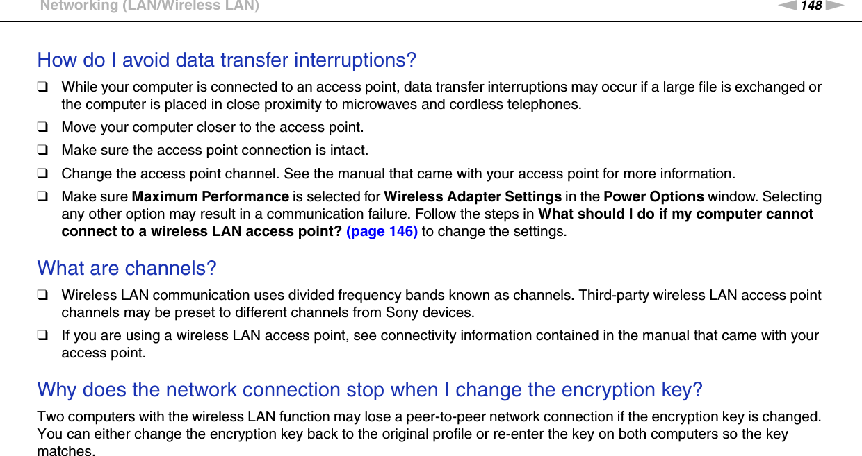 148nNTroubleshooting &gt;Networking (LAN/Wireless LAN)How do I avoid data transfer interruptions?❑While your computer is connected to an access point, data transfer interruptions may occur if a large file is exchanged or the computer is placed in close proximity to microwaves and cordless telephones.❑Move your computer closer to the access point.❑Make sure the access point connection is intact. ❑Change the access point channel. See the manual that came with your access point for more information.❑Make sure Maximum Performance is selected for Wireless Adapter Settings in the Power Options window. Selecting any other option may result in a communication failure. Follow the steps in What should I do if my computer cannot connect to a wireless LAN access point? (page 146) to change the settings. What are channels?❑Wireless LAN communication uses divided frequency bands known as channels. Third-party wireless LAN access point channels may be preset to different channels from Sony devices.❑If you are using a wireless LAN access point, see connectivity information contained in the manual that came with your access point. Why does the network connection stop when I change the encryption key?Two computers with the wireless LAN function may lose a peer-to-peer network connection if the encryption key is changed. You can either change the encryption key back to the original profile or re-enter the key on both computers so the key matches.  