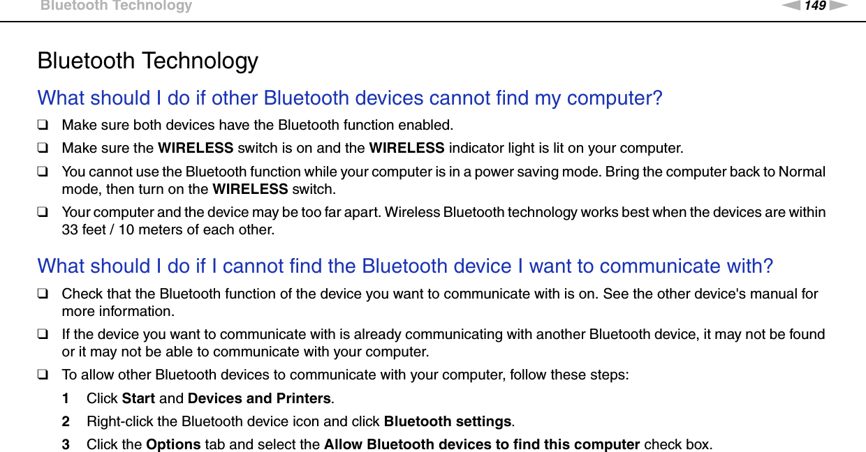 149nNTroubleshooting &gt;Bluetooth TechnologyBluetooth TechnologyWhat should I do if other Bluetooth devices cannot find my computer?❑Make sure both devices have the Bluetooth function enabled.❑Make sure the WIRELESS switch is on and the WIRELESS indicator light is lit on your computer.❑You cannot use the Bluetooth function while your computer is in a power saving mode. Bring the computer back to Normal mode, then turn on the WIRELESS switch.❑Your computer and the device may be too far apart. Wireless Bluetooth technology works best when the devices are within 33 feet / 10 meters of each other. What should I do if I cannot find the Bluetooth device I want to communicate with?❑Check that the Bluetooth function of the device you want to communicate with is on. See the other device&apos;s manual for more information.❑If the device you want to communicate with is already communicating with another Bluetooth device, it may not be found or it may not be able to communicate with your computer.❑To allow other Bluetooth devices to communicate with your computer, follow these steps:1Click Start and Devices and Printers.2Right-click the Bluetooth device icon and click Bluetooth settings.3Click the Options tab and select the Allow Bluetooth devices to find this computer check box. 
